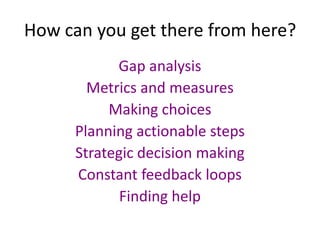 How can you get there from here?
            Gap analysis
        Metrics and measures
           Making choices
      Planning actionable steps
      Strategic decision making
      Constant feedback loops
             Finding help
 