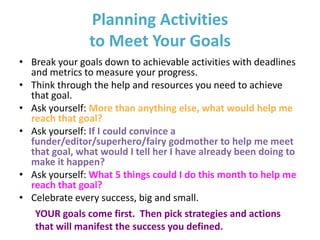 Planning Activities
               to Meet Your Goals
• Break your goals down to achievable activities with deadlines
  and metrics to measure your progress.
• Think through the help and resources you need to achieve
  that goal.
• Ask yourself: More than anything else, what would help me
  reach that goal?
• Ask yourself: If I could convince a
  funder/editor/superhero/fairy godmother to help me meet
  that goal, what would I tell her I have already been doing to
  make it happen?
• Ask yourself: What 5 things could I do this month to help me
  reach that goal?
• Celebrate every success, big and small.
   YOUR goals come first. Then pick strategies and actions
   that will manifest the success you defined.
 