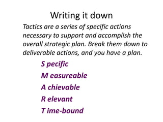 Writing it down
Tactics are a series of specific actions
necessary to support and accomplish the
overall strategic plan. Break them down to
deliverable actions, and you have a plan.
      S pecific
      M easureable
      A chievable
      R elevant
      T ime-bound
 