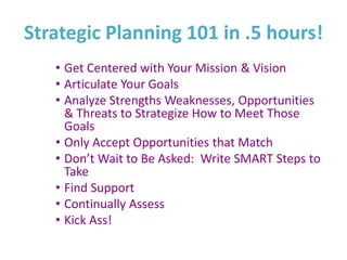 Strategic Planning 101 in .5 hours!
   • Get Centered with Your Mission & Vision
   • Articulate Your Goals
   • Analyze Strengths Weaknesses, Opportunities
     & Threats to Strategize How to Meet Those
     Goals
   • Only Accept Opportunities that Match
   • Don’t Wait to Be Asked: Write SMART Steps to
     Take
   • Find Support
   • Continually Assess
   • Kick Ass!
 