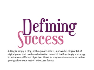 A blog is simply a blog, nothing more or less, a powerful elegant bit of
digital paper that can be a destination in and of itself or simply a strategy
to advance a different objective. Don’t let anyone else assume or define
your goals or your metrics ofsuccess for you.
 
