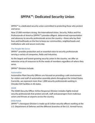 SPFPA™: Dedicated Security Union
SPFPA™ is a dedicated security union committed to protecting those who protect
and serve.
Now 27,000 members strong, the International Union, Security, Police and Fire
Professionals of America (SPFPA™) provides diligent, determined representation
and advocacy to security professionals across the country—those who lay their
lives and livelihoods on the line to keep our communities, neighborhoods and
institutions safe and secure every day.
The People We Serve
SPFPA™ provides protection and an essential voice to security professionals
serving a variety of companies, fields and industries.
As the largest and fastest-growing security union in the country, we offer an
extensive array of resources to fit the needs of members regardless of where they
serve.
SPFPA™ Divisions include:
Automotive
Automotive Plant Security Officers are focused on providing a safe environment
for visitors and staff of automotive assembly plants throughout the United States.
Currently, we represent more than 1,800 security professionals working in
Chrysler/GM facilities in 40 states.
SOAR
The SOAR (Security Officer Airline Response) Division includes highly trained
security professionals that protect aircraft, staff and passengers from malicious
actors and threats at airports across the country.
DOD/NASA
SPFPA™’s Aerospace Division is made up of civilian security officers working at the
U.S. Department of Defense and the different branches of the U.S. Armed Forces.
 