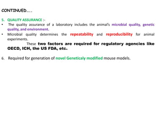 CONTINUED…..
5. QUALITY ASSURANCE :-
• The quality assurance of a laboratory includes the animal’s microbial quality, genetic
quality, and environment.
• Microbial quality determines the repeatability and reproducibility for animal
experiments.
These two factors are required for regulatory agencies like
OECD, ICH, the US FDA, etc.
6. Required for generation of novel Geneticaly modified mouse models.
 
