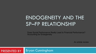 Bryan Cunningham ENDOGENEITY AND THE SP–FP RELATIONSHIP Does Social Performance Really Lead to Financial Performance? Accounting for Endogeneity   An article review PRESENTED BY 