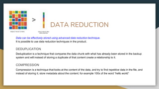 DATA REDUCTION
Data can be effectively stored using advanced data reduction technique.
It is possible to use data reduction techniques in the product.
DEDUPLICATION
Deduplication is a technique that compares the data chunk with what has already been stored in the backup
system and will instead of storing a duplicate of that content create a relationship to it.
COMPRESSION
Compression is a technique that looks at the content of the data, and try to find repetitive data in the file, and
instead of storing it; store metadata about the content; for example 100x of the word “hello world”
 