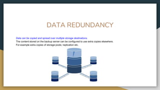 DATA REDUNDANCY
Data can be copied and spread over multiple storage destinations.
The content stored on the backup server can be configured to use extra copies elsewhere.
For example extra copies of storage pools; replication etc.
 