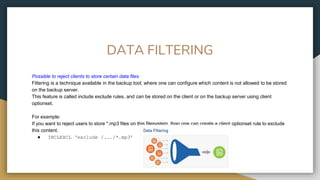 DATA FILTERING
Possible to reject clients to store certain data files
Filtering is a technique available in the backup tool, where one can configure which content is not allowed to be stored
on the backup server.
This feature is called include exclude rules, and can be stored on the client or on the backup server using client
optionset.
For example:
If you want to reject users to store *.mp3 files on this filesystem, than one can create a client optionset rule to exclude
this content.
● INCLEXCL ‘exclude /.../*.mp3’
 