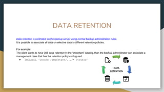 DATA RETENTION
Data retention is controlled on the backup server using normal backup administration rules.
It is possible to associate all data or selective data to different retention policies.
For example:
The client wants to have 365 days retention In the “important” catalog, than the backup administrator can associate a
management class that has the retention policy confugured.
● INCLEXCL ‘incude /important/.../* 365DAYS’
 