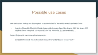 Possible use cases
DBA - can use the backup and recovery tool as recommended by the vendor without extra education
- Casandra, MongoDB. MariaDB, MySQL, PostgreSQL, Progress OpenEdge, Oracle, DB2, SQL Server, SAP
Adaptive Server Enterprise, SAP IQ Server, SAP SQL Anywhere, SQL Server Express, …
Content Ondemand - can store online documents.
- No need to keep stub files that needs to be synchronized or backed up separately?
 