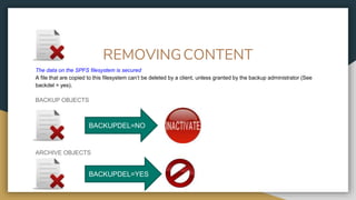 REMOVINGCONTENT
The data on the SPFS filesystem is secured
A file that are copied to this filesystem can’t be deleted by a client, unless granted by the backup administrator (See
backdel = yes).
BACKUP OBJECTS
ARCHIVE OBJECTS
BACKUPDEL=NO
BACKUPDEL=YES
 