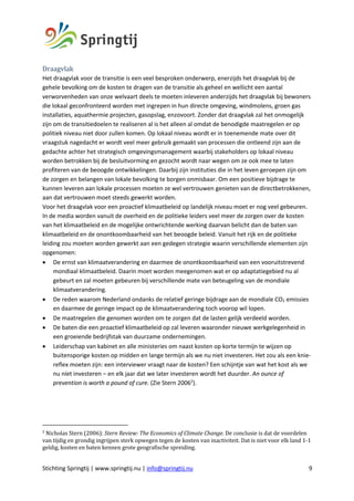 Stichting Springtij | www.springtij.nu | info@springtij.nu 9
Draagvlak	
Het draagvlak voor de transitie is een veel besproken onderwerp, enerzijds het draagvlak bij de
gehele bevolking om de kosten te dragen van de transitie als geheel en wellicht een aantal
verworvenheden van onze welvaart deels te moeten inleveren anderzijds het draagvlak bij bewoners
die lokaal geconfronteerd worden met ingrepen in hun directe omgeving, windmolens, groen gas
installaties, aquathermie projecten, gasopslag, enzovoort. Zonder dat draagvlak zal het onmogelijk
zijn om de transitiedoelen te realiseren al is het alleen al omdat de benodigde maatregelen er op
politiek niveau niet door zullen komen. Op lokaal niveau wordt er in toenemende mate over dit
vraagstuk nagedacht er wordt veel meer gebruik gemaakt van processen die ontleend zijn aan de
gedachte achter het strategisch omgevingsmanagement waarbij stakeholders op lokaal niveau
worden betrokken bij de besluitvorming en gezocht wordt naar wegen om ze ook mee te laten
profiteren van de beoogde ontwikkelingen. Daarbij zijn instituties die in het leven geroepen zijn om
de zorgen en belangen van lokale bevolking te borgen onmisbaar. Om een positieve bijdrage te
kunnen leveren aan lokale processen moeten ze wel vertrouwen genieten van de directbetrokkenen,
aan dat vertrouwen moet steeds gewerkt worden.
Voor het draagvlak voor een proactief klimaatbeleid op landelijk niveau moet er nog veel gebeuren.
In de media worden vanuit de overheid en de politieke leiders veel meer de zorgen over de kosten
van het klimaatbeleid en de mogelijke ontwrichtende werking daarvan belicht dan de baten van
klimaatbeleid en de onontkoombaarheid van het beoogde beleid. Vanuit het rijk en de politieke
leiding zou moeten worden gewerkt aan een gedegen strategie waarin verschillende elementen zijn
opgenomen:
• De ernst van klimaatverandering en daarmee de onontkoombaarheid van een vooruitstrevend
mondiaal klimaatbeleid. Daarin moet worden meegenomen wat er op adaptatiegebied nu al
gebeurt en zal moeten gebeuren bij verschillende mate van beteugeling van de mondiale
klimaatverandering.
• De reden waarom Nederland ondanks de relatief geringe bijdrage aan de mondiale CO2 emissies
en daarmee de geringe impact op de klimaatverandering toch voorop wil lopen.
• De maatregelen die genomen worden om te zorgen dat de lasten gelijk verdeeld worden.
• De baten die een proactief klimaatbeleid op zal leveren waaronder nieuwe werkgelegenheid in
een groeiende bedrijfstak van duurzame ondernemingen.
• Leiderschap van kabinet en alle ministeries om naast kosten op korte termijn te wijzen op
buitensporige kosten op midden en lange termijn als we nu niet investeren. Het zou als een knie-
reflex moeten zijn: een interviewer vraagt naar de kosten? Een schijntje van wat het kost als we
nu níet investeren – en elk jaar dat we later investeren wordt het duurder. An ounce of
prevention is worth a pound of cure. (Zie Stern 20062
).
2
Nicholas	Stern	(2006):	Stern	Review:	The	Economics	of	Climate	Change.	De	conclusie	is	dat	de	voordelen	
van	tijdig	en	grondig	ingrijpen	sterk	opwegen	tegen	de	kosten	van	inactiviteit.	Dat	is	niet	voor	elk	land	1-1	
geldig,	kosten	en	baten	kennen	grote	geografische	spreiding.	
	
 