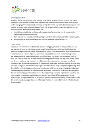 Stichting Springtij | www.springtij.nu | info@springtij.nu 10
Breed	perspectief		
Voorkom dat het klimaatbeleid ertoe leidt dat er op allerlei terreinen nieuwe en soms nog ergere
problemen gaan ontstaan. Dat kan door het beleid niet alleen te laten bepalen door korte termijn
kosten afwegingen maar ook steeds het lange termijn doel in het oog te houden en consequent daar
naartoe te sturen. Concreet zou de lange termijn visie getypeerd kunnen worden door het streven
naar circulariteit. Aandachtspunten in deze zijn:
• Houdt bij de ontwikkeling van biogene brand/grondstoffen rekening met de impact op de
voedselzekerheid en biodiversiteit;
• Werk toe naar een situatie waarin biogene grondstoffen allereerst als grondstof worden ingezet.
• Neem bij diverse tenders meer waarden mee dan alleen de kosten per ton CO2.
Governance	
Hoe stuurt een democratie op doelen die ver voor ons liggen, zeker als de consequenties van niet
ingrijpen op de korte termijn niet groot zijn terwijl het wel ingrijpen wel impact heeft de gehele
bevolking. Het gevaar dreigt dat dat langere termijn belang altijd ondersneeuwt in de strijd om korte
termijn successen over het algemeen gemeten in welvaartstermen zoals economische groei en
werkgelegenheid. De vraagt valt wel eens of dat überhaupt kan binnen een democratie zoals de
onze. Jan Terlouw heeft ooit de stoel van de toekomst geïntroduceerd, een lege stoel die het belang
van de verre toekomst representeert en in bijeenkomsten moet worden neergezet om allen te
herinneren aan het belang van de aarde en toekomstige generaties. Misschien moeten we deze stoel
een stem gaan geven, een onafhankelijk orgaan oprichten dat dit lange termijn belang behartigt. Dat
de middelen heeft om te communiceren over wat er werkelijk aan de hand is met de wereld en dat
toonaangevend plannen van de overheid mede beoordeelt. Zo’n orgaan zou kunnen worden geleid
door bij voorkeur jonge wetenschappers van diverse pluimage zodat alle aspecten die bepalend zijn
voor mitigatie en adaptatie afgedekt kunnen worden. Noem het HET klimaatgeweten van de
maatschappij. In Engeland hebben ze er wel voor gekozen om een onafhankelijk comité op te richten
dat zwaarwegend advies geeft over de vijfjarenplannen die de overheid ontwikkelt in het kader van
de klimaatwet.
 