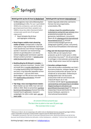 Stichting Springtij | www.springtij.nu | info@springtij.nu 15
Beleid gericht op bos & hout in Nederland Beleid gericht op bossen internationaal
landbouwgrond, maar ook ontbossing door
verstedelijking en infra. Per jaar is gemiddeld
3036ha bos verdwenen, wat slechts deels
gecompenseerd werd door aanplant van
1686ha nieuw bos elders (bestaand beleid
compensatie wordt niet of niet goed
uitgevoerd).
ð Naast Actieplan Bos & Hout
ook tegengaan ontbossing
• Naast hogere ambitie moet uitvoering
sneller en beter. Compensatie is afspraak
maar gebeurt nog onvoldoende; daarnaast
moet waarde bos voor klimaat meegewogen
worden in besluiten over bestemmings-
plannen en grondwaarde in ons kleine,
relatief volgebouwde land.Gezien urgentie:
klimaat verdient prioriteit => beleidsruimte
zodat bureaucratie niet remt.
• Boekhouding bos & klimaat is complex =>
voorkom ‘perverse incentives’. Houten Tafel
vermoedt dat er cruciale rekenfouten zitten
in huidige boekhouding rond toepassingen
van hout, in het bijzonder bepaalde vormen
van biomassa17
. Laat een klein team
deskundigen incl PBL de hout-voor-biomassa
CO2 boekhouding controleren, inclusief
lopend beleid.
• Tijd vliegt, risico vooruitgeschoven doelen.
Neem doelen op voor 2030, maar ook voor
2020 en 2025. Meet en presenteer jaarlijkse
bos & hout-klimaatbalans (hoeveel bos erbij,
hoeveel hout in gebouwen, hoeveel C
vastgelegd). Zie cijfers onder ogen, pas aan
waar nodig.
laatste nog vaak onderschat; veel kennis
hierover bij natuurorganisaties,
universiteiten, PBL.
=> Breng in kaart NL voetafdruk op bos
buitenland en vertaal dit naar emissies (door
productie/consumptie rijk, provinc.,
gemeentes, bedrijfsleven, consument).
Neem dit als uitgangspunt bij Internationaal
Bossenbeleid (zie p2 ­). Inclusief
communicatiecampagne gericht op
doelgroepen (publiek, privaat, consument).
(=bos & hout klimaatbalans internationaal)
• Nog veel niet-duurzaam hout op markt.
Slechts 30% van de tropische hout
producten op de EU markt waren in 2016
aantoonbaar duurzaam18
. Om dit percentage
te verhogen is internationale samenwerking
nodig. Hangt samen nauw met het volgende.
• Vervuilers ontlopen kosten
Zoals ook bij andere voorbeelden van (niet-)
duurzame productie, ontlopen illegale, niet-
duurzame producenten de kosten van de
schade die ze veroorzaken. Ontbossing en
bosdegradatie door niet duurzame
producenten leidt tot veel emissies die
onbestraft blijven als er niet
=> actiever wordt ingezet op internationale
samenwerking rond opsporing en vervolging
illegale houtkap èn stimuleren van
gecertificeerd duurzaam hout19
in inkoop en
toepassing in bouw (ook buiten NL). Zie
kansen hierboven, opnemen in
internationaal bossenbeleid.
An ancient Chinese proverb says
‘The best time to plant a tree was 20 years ago.
The next best time is now.’
17	Biomassa	is	divers;	de	ene	toepassing	is	de	andere	niet	en	rekenfouten	kunnen	vergaande	gevolgen	hebben.	
18	How	sustainable	are	Europe’s	tropical	timber	imports?	June18,	IDH/Probos/STTC	report	
19 “Belangrijke voorwaarde is dat hout uit duurzaam beheerde bossen komt. Boscertificering toont aan dat het bos
duurzaam wordt beheerd [bosfuncties behouden; rechten bosbewoners, -arbeiders].” Centrum Hout, factsheet okt18
 