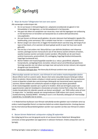 Stichting Springtij | www.springtij.nu | info@springtij.nu 16
3. Waar de Houten Tafelgenoten het over eens waren
Alle aanwezigen onderstrepen dat:
• De rol van bossen in klimaatmitigatie (en -adaptatie) onvoldoende terugkomt in het
klimaatdebat in het algemeen, en het klimaatakkoord in het bijzonder.
• Het gaat niet alleen om aanplanten van nieuw bos, maar ook het tegengaan van ontbossing
en het beschermen en herstellen van bestaande bos en andere (klimaatrelevante)
natuurgebieden.
• Als naar bossen en klimaat wordt gekeken, de juiste rekensom heel belangrijk is (goede CO2-
boekhouding, juiste aannames). Dat is complex maar het kan => investeren in deze kennis.
• Bomen vangen van nature CO2 en leggen het koolstof atoom vast (hoe lang, dat hangt af van
type en fase boom, of en wanneer de boom gekapt wordt en waar het hout voor wordt
gebruikt).
• Het ene bos is het andere niet. Natuurlijk bos is per definitie (bio)divers met inheemse
soorten; plantages kunnen monoculturen zijn of met diverse soorten (inheems of exoten,
waarbij invasieve soorten vermeden moeten worden). Afhankelijk van de soort boom
variëren levenscyclus, groeisnelheid, CO2 vastlegging, hoge/lage biodiversiteitswaarde,
hoge/lage houtwaarde etc).
• Bomen hebben veel maatschappelijke waarden (o.a. natuur, gezondheid, adaptatie,
houtproductie, werkgelegenheid, recreatie), relevant vanuit verschillende perspectieven.
Sommige waarden zijn niet alleen op lange maar ook op korte termijn relevant; dat vergroot
draagvlak voor bossenbeleid.
• De Houten Tafel gaat door. Het thema Bos & Klimaat verdient meer aandacht.
Meervoudige waarde van bossen, voor klimaat èn veel andere maatschappelijke doelen
Bossen filteren lucht en zuiveren water. Bossen (met name natuurlijke bossen) herbergen talloze
dieren en planten. Bomen bieden schaduw in steeds warmer wordende steden. Bossen voorkomen
erosie en beperken schade door overstromingen (belangrijk met toenemend zware regenval en
stormen). Bomen hebben een esthetische waarde en dragen bij aan betere gezondheid.
Al die maatschappelijke waarden zijn in geld uit te drukken. Denk aan de hogere prijzen van
appartementen nabij het Vondelpark in Amsterdam of rondom Central Park in New York. Diverse
studies benadrukken de miljarden-waarde van bomen wereldwijd – van ‘$505 million value of trees
to mega-cities ’ to ‘jaarlijkse waarde van mangrovebossen $186 miljoen voor visserij, toerisme,
kustbescherming, koolstof (WWF)’. Vertaling in euro’s is ter illustratie; belangrijk om meervoudige
waarde bos / co-benefits mee te nemen.
=> In Nederland kan bij Bossen voor Klimaat nadrukkelijk worden gekeken naar te behalen winst op
andere maatschappelijke thema’s en daarmee beleid van andere departementen. Analoog daaraan
kan bij Internationaal Bossenbeleid gekeken worden naar waarden van Bos voor Klimaat èn andere
SDGs.
4. Bossen binnen Nederland: actiepunten vrijdag 28 september
Op vrijdag lag de focus van het gesprek op de rol van bossen binnen Nederland. Belangrijkste
conclusies uit deze gesprekken zijn opgenomen in adviezen hierboven. Enkele actiepunten voor na
Springtij:
 