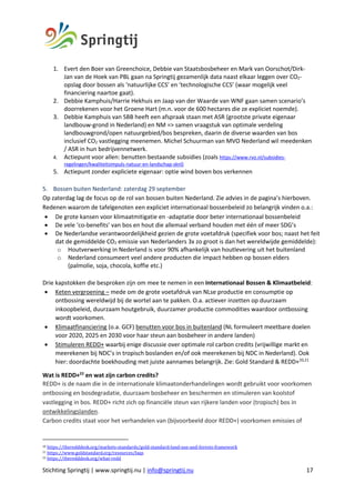 Stichting Springtij | www.springtij.nu | info@springtij.nu 17
1. Evert den Boer van Greenchoice, Debbie van Staatsbosbeheer en Mark van Oorschot/Dirk-
Jan van de Hoek van PBL gaan na Springtij gezamenlijk data naast elkaar leggen over CO2-
opslag door bossen als ‘natuurlijke CCS’ en ‘technologische CCS’ (waar mogelijk veel
financiering naartoe gaat).
2. Debbie Kamphuis/Harrie Hekhuis en Jaap van der Waarde van WNF gaan samen scenario’s
doorrekenen voor het Groene Hart (m.n. voor de 600 hectares die ze expliciet noemde).
3. Debbie Kamphuis van SBB heeft een afspraak staan met ASR (grootste private eigenaar
landbouw-grond in Nederland) en NM => samen vraagstuk van optimale verdeling
landbouwgrond/open natuurgebied/bos bespreken, daarin de diverse waarden van bos
inclusief CO2 vastlegging meenemen. Michel Schuurman van MVO Nederland wil meedenken
/ ASR in hun bedrijvennetwerk.
4. Actiepunt voor allen: benutten bestaande subsidies (zoals https://www.rvo.nl/subsidies-
regelingen/kwaliteitsimpuls-natuur-en-landschap-sknl)
5. Actiepunt zonder expliciete eigenaar: optie wind boven bos verkennen
5. Bossen buiten Nederland: zaterdag 29 september
Op zaterdag lag de focus op de rol van bossen buiten Nederland. Zie advies in de pagina’s hierboven.
Redenen waarom de tafelgenoten een expliciet internationaal bossenbeleid zo belangrijk vinden o.a.:
• De grote kansen voor klimaatmitigatie en -adaptatie door beter internationaal bossenbeleid
• De vele ‘co-benefits’ van bos en hout die allemaal verband houden met één of meer SDG’s
• De Nederlandse verantwoordelijkheid gezien de grote voetafdruk (specifiek voor bos; naast het feit
dat de gemiddelde CO2 emissie van Nederlanders 3x zo groot is dan het wereldwijde gemiddelde):
o Houtverwerking in Nederland is voor 90% afhankelijk van houtlevering uit het buitenland
o Nederland consumeert veel andere producten die impact hebben op bossen elders
(palmolie, soja, chocola, koffie etc.)
Drie kapstokken die besproken zijn om mee te nemen in een Internationaal Bossen & Klimaatbeleid:
• Keten vergroening – mede om de grote voetafdruk van NLse productie en consumptie op
ontbossing wereldwijd bij de wortel aan te pakken. O.a. actiever inzetten op duurzaam
inkoopbeleid, duurzaam houtgebruik, duurzamer productie commodities waardoor ontbossing
wordt voorkomen.
• Klimaatfinanciering (o.a. GCF) benutten voor bos in buitenland (NL formuleert meetbare doelen
voor 2020, 2025 en 2030 voor haar steun aan bosbeheer in andere landen)
• Stimuleren REDD+ waarbij enige discussie over optimale rol carbon credits (vrijwillige markt en
meerekenen bij NDC’s in tropisch boslanden en/of ook meerekenen bij NDC in Nederland). Ook
hier: doordachte boekhouding met juiste aannames belangrijk. Zie: Gold Standard & REDD+20,21
Wat is REDD+22
en wat zijn carbon credits?
REDD+ is de naam die in de internationale klimaatonderhandelingen wordt gebruikt voor voorkomen
ontbossing en bosdegradatie, duurzaam bosbeheer en beschermen en stimuleren van koolstof
vastlegging in bos. REDD+ richt zich op financiële steun van rijkere landen voor (tropisch) bos in
ontwikkelingslanden.
Carbon credits staat voor het verhandelen van (bijvoorbeeld door REDD+) voorkomen emissies of
20	https://theredddesk.org/markets-standards/gold-standard-land-use-and-forests-framework		
21	https://www.goldstandard.org/resources/faqs		
22	https://theredddesk.org/what-redd		
 