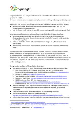 Stichting Springtij | www.springtij.nu | info@springtij.nu 18
vastgelegde koolstof. Er is een groeiende ‘Voluntary Carbon Market’23
en formele emissiehandels-
systemenals het ETS.
Of ‘bossen-emissies’ ook verhandeld moeten / kunnen worden is lang onderwerp van debat geweest.
Argumenten voor carbon credits (los van of en hoe UNFCCC handel in credits van REDD+ toelaat):
• de markt werkt mee, wat leidt tot meer klimaatfinanciering, een hogere prijs voor CO2
en daarmee een versnelde transitie;
• voor de planeet maakt het niet uit waar CO2 bespaard, zolang de CO2 boekhouding maar klopt.
Zorgen over meetellen carbon credits gerealiseerd in ander land in NDCs van Nederland:
• primaire verantwoordelijkheid van rijkere landen, gelet op veel grotere bijdrage aan
klimaatprobleem tot nu toe dan minder economisch ontwikkelde landen, is om de uitstoot in
eigen land te beperken
• NDCs van alle landen moeten zich richten op emissies in eigen land, dat voorkomt foute
boekhouding.
• Dubbeltelling, additionaliteit, governance zijn risico’s; belang van zorgvuldige boekhouding
groot21
.
Aan de Houten Tafel was iedereen voorstander van meer investering van NL in bossen in andere
landen, mede gezien de eigen voetafdruk / impact NL via consumptie op ontbossing elders.
De meerderheid was van mening dat REDD+ credits niet in de 25%/2020 en 49%/2030, d.w.z. in
Nederlandse NDC mee zouden moeten tellen, maar ernaast als onderdeel Internationaal Bossen- en
Klimaatbeleid. Mogelijk in de 55% (203024
); argumenten voor/tegen zoals hierboven omschreven
werden daarbij gewisseld.
Overige punten rond bos en klimaat buiten Nederland:
• Voorbeelden van REDD+ en ander internationaal bossenwerk besproken aan Houten Tafel:
o Pilot project Nederland – Peru waar Nederlandse bedrijven via REDD+ vrijwillig
compenseren en bijdrage aan lokale biodiversiteit en livelihoods. http://reddplusbusiness.com/
o IUCN NL en REDD+ https://www.iucn.nl/en/solutions/redd
o WNF, bosbescherming en REDD+ https://www.wnf.nl/wat-wnf-doet/themas/bossen/bescherming.htm
o Rabobank - UNEP fonds: https://www.rabobank.com/en/press/search/2017/20171016-kickstart-food.html
o REDD Acceleration Fund EDF, Noorwegen en anderen
https://assets.rockefellerfoundation.org/app/uploads/20170706180732/Redd-Acceleration-Fund.pdf
o IDH deforestation logic https://www.idhsustainabletrade.com/uploaded/2017/03/IDH_IL_on_Deforestation.pdf
• In onderhandelingen willen ontwikkelingslanden voorspelbare betaling en zonder condities
klimaatfinanciering; donorlanden willen ‘result based finance’ en wijzen op bestaande
kasstromen
• Rabobank wil met klanten duurzame landbouw en herbebossing stimuleren
• Consumer Goods Forum initiatieven rond ontbossing, zie
https://www.theconsumergoodsforum.com/initiatives/environmental-sustainability/key-projects/deforestation/
• In China is veel bos geplant, maar hoe (nadenken over/standaarden/best practices restoratie)
23	https://www.forest-trends.org/publications/voluntary-carbon-markets/		
24	European	Parliament:	55%	by	2030,	https://news.bloombergenvironment.com/environment-and-energy/european-parliament-
backs-steeper-2030-emissions-cut?utm_source=twitter&utm_medium=ehsdesk&utm_campaign=2pm		
 