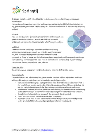 Stichting Springtij | www.springtij.nu | info@springtij.nu 20
de bijlage: niet alleen blijft in hout koolstof vastgehouden, het voorkomt hoge emissies van
alternatieven.
Hiernaast waarden van duurzaam hout als bouwmateriaal, aansluitend bij beleidsprioriteiten van
Rijk, provincies en gemeenten. Dit exclusief (SDG) waarden voor mensen en natuur in het (tropisch)
bosland.
Industrie
Hout kan een duurzame grondstof zijn voor chemie en kleding (als van
gecertificeerd duurzaam hout), waarbij wel de vraag is hoeveel
landgebruik we voor welke houtconsumptie willen/kunnen benutten.
Mobiliteit
De Mobiliteitstafel op Springtij opperde dat luchtvaart vrijwillig
uitstoot kan compenseren middels bos in NL. Dit levert kansen voor
bos, met als risico dat compensatie claimen van kerosine niet
eenvoudig is. D.w.z. òf nieuw bos dat in lengte van jaren onderhouden blijft/steeds nieuwe bomen
(dan is de vraag hoeveel oppervlak waar voor de hoeveelheden compensatie), òf geen volledige
compensatie claimen. Mooie kans, goed rekenen.
Financiële tafel
Kansen samengevat op pagina’s 1 en 2 bieden diverse links met de financiële sector.
Elektriciteitstafel
Link met biomassa. De elektriciteitstafel gaf de Houten Tafel een flipover met diverse biomassa
adviezen. Die sloten in grote lijnen aan bij conclusies aan de houten tafel:
• biomassa kan een belangrijke bijdrage leveren, maar de ene biomassa is de andere niet. Er
zijn verschillende soorten planten die afhankelijk van context (zowel binnen landschap als
hoe het materiaal wordt gebruikt) al dan niet duurzame biomassa kunnen opleveren.
• zin van onzin scheiden; noodzaak goede CO2-boekhouding ook hier cruciaal ter voorkoming
foutieve berekeningen en contraproductieve beslissingen => verdient speciale aandacht.
• Cascadering is belangrijk (eerst bouwstof, dan grondstof, dan brandstof).
• Zie als het gaat om hout en biomassa voetnoot 9 op pagina 2.
• Bijzondere casus: hout VS voor elektriciteitscentrales NL lijkt vanuit perspectief planeet
contra-productief (dit met deskundigen goed doorrekenen => actiepunt).
 