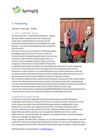 Stichting Springtij | www.springtij.nu | info@springtij.nu 22
	
5. Financiering	
Voorzitter: Itske Lulof - Triodos
1. risico	-	rendement	-	impact 	
(vermeend)	risico	-	(financieel)	rendement	-	impact	
(sociaal,	milieu,	biodiversiteits	etc	rendement)	
In alle sessies ontstond steeds een discussie over dit
onderwerp. Hoe doorbreken we het paradigma dat er geld
genoeg is, maar dat dit de (klimaat) projecten onvoldoende
weet te vinden?
Conclusie: om alle, voor de aanpak van het Klimaatprobleem
benodigde projecten te kunnen financieren wordt een
financieel systeem noodzakelijk geacht dat de risico’s van (op
dit moment nog) innovatieve projecten goed weet in te
schatten. Veel van dergelijke projecten dragen juist bij aan
verlaging van (klimaat-)risico’s (bijvoorbeeld zonnepanelen,
energiebesparing). Echter veel partijen zien vooral/alleen de vermeende (!?), want onbekende,
risico’s ervan. De perceptie van het risico is hoog. Door meer ervaring op te doen met (het
financieren van) deze projecten, is de verwachting dat de risico’s dalen, doordat die markt meer
mainstream wordt. Daarbij dienen de (op dit moment onvoldoende onderkende) risico’s van niet-
groene projecten (brown assets) onderkend te worden en ingeprijst te worden.
Wb. het vereiste rendement dient, naast financieel rendement, ook (sociale, milieu, biodiversiteits-)
impact (natuurlijk kapitaal) mee genomen te worden. Zijn burgers bereid (indien van toepassing)
voor iets minder direct financieel rendement (op bv pensioen), een hoger klimaat/sociaal rendement
te bereiken? Eerste onderzoeken wijzen op een positief antwoord op deze vraag.
Zie ook: https://www.triodos.com/downloads/425586/782026/New-Pathways-Building-Blocks-for-a-
sustainable-finance-future-for-Europe.pdf, rapporten van Sustainable Finance Lab,
2.	Systemische/integrale	aanpak	
In alle discussies werd ook opgemerkt dat het klimaatakkoord meer systemisch/integraal
aangevlogen moet worden, om daarmee meer klimaat- resultaat te bereiken. Naast de E-transitie
dienen daartoe ook andere duurzaamheidsdoelstellingen (sociaal, wergelegenheid, milieu,
biodiversiteit, circulariteit, etc) meegenomen te worden. En innovatie meer gestimuleerd.
Concrete aanbeveling aan EZK: selecteer ten minste 1 offshore windpark tender niet (alleen) op
laagste kWh prijs [zonder subsidie], maar op de geboden flexibiliteit van het net, sea life,
biodiversiteit etc - dit zijn natuurlijke risk-mitiganten, die bovendien (indien systemisch bekeken)
zelfs kunnen bijdragen aan lagere kosten.
Ander voorbeeld: laat DSOs (Stedin, Alliander, etc.) niet 99,x% beschikbaarheid garanderen, maar 98
of zelfs 97%. Dat kost hen exponentieel minder geld. Het leidt er toe dat er op huis/wijk/stad niveau
naar opslag gezocht moet worden, dat betekent kosten voor burgers of bedrijven. Daarbij kan gelijk
 