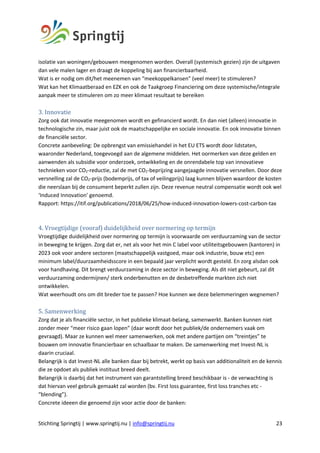 Stichting Springtij | www.springtij.nu | info@springtij.nu 23
isolatie van woningen/gebouwen meegenomen worden. Overall (systemisch gezien) zijn de uitgaven
dan vele malen lager en draagt de koppeling bij aan financierbaarheid.
Wat is er nodig om dit/het meenemen van “meekoppelkansen” (veel meer) te stimuleren?
Wat kan het Klimaatberaad en EZK en ook de Taakgroep Financiering om deze systemische/integrale
aanpak meer te stimuleren om zo meer klimaat resultaat te bereiken
3.	Innovatie		
Zorg ook dat innovatie meegenomen wordt en gefinancierd wordt. En dan niet (alleen) innovatie in
technologische zin, maar juist ook de maatschappelijke en sociale innovatie. En ook innovatie binnen
de financiële sector.
Concrete aanbeveling: De opbrengst van emissiehandel in het EU ETS wordt door lidstaten,
waaronder Nederland, toegevoegd aan de algemene middelen. Het oormerken van deze gelden en
aanwenden als subsidie voor onderzoek, ontwikkeling en de onrendabele top van innovatieve
technieken voor CO2-reductie, zal de met CO2-beprijzing aangejaagde innovatie versnellen. Door deze
versnelling zal de CO2-prijs (bodemprijs, of tax of veilingprijs) laag kunnen blijven waardoor de kosten
die neerslaan bij de consument beperkt zullen zijn. Deze revenue neutral compensatie wordt ook wel
‘Induced Innovation’ genoemd.
Rapport: https://itif.org/publications/2018/06/25/how-induced-innovation-lowers-cost-carbon-tax
4.	Vroegtijdige	(vooraf)	duidelijkheid	over	normering	op	termijn	
Vroegtijdige duidelijkheid over normering op termijn is voorwaarde om verduurzaming van de sector
in beweging te krijgen. Zorg dat er, net als voor het min C label voor utiliteitsgebouwen (kantoren) in
2023 ook voor andere sectoren (maatschappelijk vastgoed, maar ook industrie, bouw etc) een
minimum label/duurzaamheidsscore in een bepaald jaar verplicht wordt gesteld. En zorg alsdan ook
voor handhaving. Dit brengt verduurzaming in deze sector in beweging. Als dit niet gebeurt, zal dit
verduurzaming ondermijnen/ sterk onderbenutten en de desbetreffende markten zich niet
ontwikkelen.
Wat weerhoudt ons om dit breder toe te passen? Hoe kunnen we deze belemmeringen wegnemen?
5.	Samenwerking	
Zorg dat je als financiële sector, in het publieke klimaat-belang, samenwerkt. Banken kunnen niet
zonder meer “meer risico gaan lopen” (daar wordt door het publiek/de ondernemers vaak om
gevraagd). Maar ze kunnen wel meer samenwerken, ook met andere partijen om “treintjes” te
bouwen om innovatie financierbaar en schaalbaar te maken. De samenwerking met Invest-NL is
daarin cruciaal.
Belangrijk is dat Invest-NL alle banken daar bij betrekt, werkt op basis van additionaliteit en de kennis
die ze opdoet als publiek instituut breed deelt.
Belangrijk is daarbij dat het instrument van garantstelling breed beschikbaar is - de verwachting is
dat hiervan veel gebruik gemaakt zal worden (bv. First loss guarantee, first loss tranches etc -
“blending”).
Concrete ideeen die genoemd zijn voor actie door de banken:
 