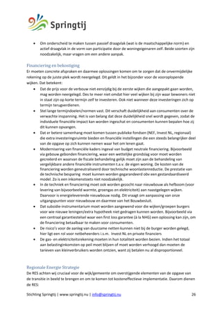 Stichting Springtij | www.springtij.nu | info@springtij.nu 26
• Om onderscheid te maken tussen passief draagvlak (wat is de maatschappelijke norm) en
actief draagvlak in de vorm van participatie door de woningeigenaren zelf. Beide soorten zijn
noodzakelijk, maar vragen om een andere aanpak.
Financiering	en	bekostiging		
Er moeten concrete afspraken en daarmee oplossingen komen om te zorgen dat de onvermijdelijke
rekening op de juiste plek wordt neergelegd. Dit geldt in het bijzonder voor de vooroplopende
wijken. Dat betekent:
• Dat de prijs voor de verbouw niet eenzijdig bij de eerste wijken die aangepakt gaan worden,
mag worden neergelegd. Des te meer niet omdat hier veel wijken bij zijn waar bewoners niet
in staat zijn op korte termijn zelf te investeren. Ook niet wanneer deze investeringen zich op
termijn terugverdienen.
• Stel lange termijndoelen/normen vast. Dit verschaft duidelijkheid aan consumenten over de
verwachte inspanning. Het is van belang dat deze duidelijkheid snel wordt gegeven, zodat de
individuele financiële impact kan worden ingeschat en consumenten kunnen bepalen hoe zij
dit kunnen opvangen.
• Dat er betere samenhang moet komen tussen publieke fondsen (NEF, Invest NL, regionaal)
die extra investeringsruimte bieden en financiële instellingen die een steeds belangrijker deel
van de opgave op zich kunnen nemen waar het om lenen gaat.
• Modernisering van financiële kaders ingeval van budget neutrale financiering. Bijvoorbeeld
via gebouw gebonden financiering, waar een wettelijke grondslag voor moet worden
gecreëerd en waarvan de fiscale behandeling gelijk moet zijn aan de behandeling van
vergelijkbare andere financiële instrumenten t.a.v. de eigen woning. De kosten van de
financiering worden geneutraliseerd door technische woonlastenreductie. De prestatie van
de technische besparing moet kunnen worden gegarandeerd obv een gestandaardiseerd
model. Zo is een inkomenstoets niet noodzakelijk.
• In de techniek en financiering moet ook worden gezocht naar nieuwbouw als hefboom (voor
levering van bijvoorbeeld warmte, groengas en elektriciteit) aan naastgelegen wijken.
Daarvoor is energieleverende nieuwbouw nodig. Dit vraagt om aanpassing van onze
uitgangspunten voor nieuwbouw en daarmee van het Bouwbesluit.
• Dat subsidie-instrumentarium moet worden aangewend voor die wijken/groepen burgers
voor wie nieuwe leningen/extra hypotheek niet gedragen kunnen worden. Bijvoorbeeld via
een centraal garantiestelsel waar een first loss garantee (à la NHG) een oplossing kan zijn, om
de financiering betaalbaar te maken voor consumenten.
• De risico’s voor de aanleg van duurzame netten kunnen niet bij de burger worden gelegd,
hier ligt een rol voor netbeheerders i.s.m. Invest NL en private financiers
• De gas- en elektriciteitsrekening moeten in hun totaliteit worden bezien. Indien het totaal
aan belastinginkomsten op peil moet blijven of moet worden verhoogd dan moeten de
tarieven van kleinverbruikers worden ontzien, want zij betalen nu al disproportioneel.
Regionale	Energie	Strategie	
De RES achten wij cruciaal voor de wijk/gemeente om overstijgende elementen van de opgave van
de transitie in beeld te brengen en om te komen tot kosteneffectieve implementatie. Daarom dienen
de RES:
 