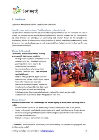 Stichting Springtij | www.springtij.nu | info@springtij.nu 28
7. Landbouw	
	
Voorzitter: Marcel Schuttelaar – Schuttelaar&Partners
	
Kernideeën	en	aanbevelingen	Tafel	Landbouw	en	Landgebruik		
De tafel steunt met enthousiasme de visie inzake Kringlooplandbouw van het Ministerie van LNV en
beveelt een integrale aanpak van het klimaatprobleem aan. Specifiek betekent dat het (weer) dichter
bij elkaar brengen van akkerbouw en veehouderij, het circulair denken en het vergroten van
biodiversiteit. Gezien de klimaatkosten, dient Nederland de ambitie los te laten om kwantitatief gezien
de nummer twee van landbouwexporterende landen te blijven. Het accent moet verlegd worden naar
kwalitatieve topprestaties.
Thema:	Rol	Overheid	
De Overheid moet initiatief nemen, richting
geven, positie kiezen en nu handelen
- Ondergrenzen vaststellen en handhaven: wat
willen we echt niet? Voorbeeld: er zijn nu
geen legbatterij eieren meer in de
Nederlandse supermarkten.
- Communiceer Sense of Urgency. Het is
dringend. Denk aan 1953.... een Deltaplan
voor het Klimaat.
- Practice what you preach. Eigen handelen
overheid moet klimaat kritisch zijn en voorop
lopen. Het inkoopbeleid maar ook
overheidskantines grotendeels vegetarisch.
- Instellen en handhaven CO2 Tax. Opbrengst
kan terug naar de sector als stimulering.
- Initiatieven ondersteunen vanuit alle actoren, niet wachten op die van de markt.
- Accepteer een foutenmarge. Beter 90% goed dan niets doen.
Thema:	Bodem27	
Bodemvruchtbaarheid is the Gamechanger om boeren in gang te zetten; maar niet terug naar Ot
en Sien
- Bodemkwaliteit is cruciaal. Die stelt duidelijke voorwaarden aan de teelt en het gebruik.
- Verder onderzoek is noodzakelijk voor technologische slag & individualisering. Grotere kennis
faciliteert sturingsmogelijkheden door maatbemesting en precisielandbouw en voorkomt
daarmee landbouwemissies
- Niet alleen focussen op maximale productie.
27	Discussie:		Akkerranden	en	pesticiden	/	Geen	uniformering	van	de	norm.	Uitgangspunt:	wat	
heeft	de	grond	nodig?			
 