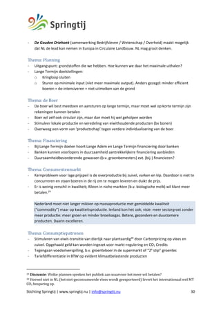 Stichting Springtij | www.springtij.nu | info@springtij.nu 30
- De Gouden Driehoek (samenwerking Bedrijfsleven / Wetenschap / Overheid) maakt mogelijk
dat NL de lead kan nemen in Europa in Circulaire Landbouw. NL mag groot denken.
Thema:	Planning	
- Uitgangspunt: grondstoffen die we hebben. Hoe kunnen we daar het maximale uithalen?
- Lange Termijn doelstellingen:
o Kringloop sluiten
o Sturen op minimale input (niet meer maximale output). Anders gezegd: minder efficient
boeren = de-intensiveren = niet uitmelken van de grond
Thema:	de	Boer		
- De boer wil best meedoen en aansturen op lange termijn, maar moet wel op korte termijn zijn
rekeningen kunnen betalen
- Boer wil zelf ook circulair zijn, maar dan moet hij wel geholpen worden
- Stimuleer lokale productie en veredeling van eiwithoudende producten (bv bonen)
- Overweeg een vorm van ‘productschap’ tegen verdere individualisering van de boer
Thema:	Financiering		
- Bij Lange Termijn doelen hoort Lange Adem en Lange Termijn financiering door banken
- Banken kunnen voorlopers in duurzaamheid aantrekkelijkere financiering aanbieden
- Duurzaamheidbevorderende gewassen (b.v. groenbemesters) evt. (bij-) financieren?
Thema:	Consumentenmarkt	
- Kernprobleem voor lage prijspeil is de overproductie bij zuivel, varken en kip. Daardoor is niet te
concurreren en staan boeren in de rij om te mogen leveren en duikt de prijs.
- Er is weinig verschil in kwaliteit; Alleen in niche markten (b.v. biologische melk) wil klant meer
betalen.29
Nederland moet niet langer mikken op massaproductie met gemiddelde kwaliteit
(“commodity”) maar op kwaliteitsproductie. Ierland kon het ook; visie: meer sectorgroei zonder
meer productie: meer groen en minder broeikasgas. Betere, gezondere en duurzamere
producten. Daarin excelleren.
Thema:	Consumptiepatronen		
- Stimuleren van eiwit-transitie van dierlijk naar plantaardig30
door Carbonpricing op vlees en
zuivel. Opgehaald geld kan worden ingezet voor markt-regulering en CO2 Credits
- Tegengaan voedselverspilling, b.v. groenteboer in de supermarkt of “2e
stip” groentes
- Tariefdifferentiatie in BTW op evident klimaatbelastende producten
29	Discussie:	Welke	plannen	spreken	het	publiek	aan	waarvoor	het	meer	wil	betalen?	
30	Hoewel	niet	in	NL	(het	niet-geconsumeerde	vlees	wordt	geexporteerd)	levert	het	internationaal	wel	MT	
CO2	besparing	op.	
 