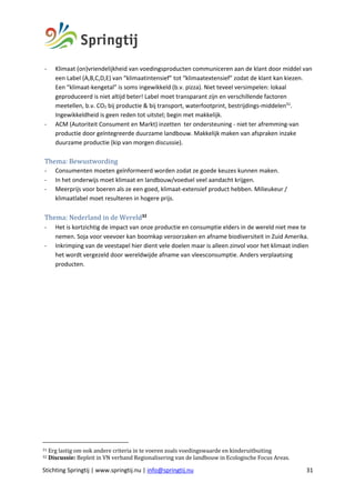 Stichting Springtij | www.springtij.nu | info@springtij.nu 31
- Klimaat (on)vriendelijkheid van voedingsproducten communiceren aan de klant door middel van
een Label (A,B,C,D,E) van “klimaatintensief” tot “klimaatextensief” zodat de klant kan kiezen.
Een “klimaat-kengetal” is soms ingewikkeld (b.v. pizza). Niet teveel versimpelen: lokaal
geproduceerd is niet altijd beter! Label moet transparant zijn en verschillende factoren
meetellen, b.v. CO2 bij productie & bij transport, waterfootprint, bestrijdings-middelen31
.
Ingewikkeldheid is geen reden tot uitstel; begin met makkelijk.
- ACM (Autoriteit Consument en Markt) inzetten ter ondersteuning - niet ter afremming-van
productie door geïntegreerde duurzame landbouw. Makkelijk maken van afspraken inzake
duurzame productie (kip van morgen discussie).
Thema:	Bewustwording		
- Consumenten moeten geïnformeerd worden zodat ze goede keuzes kunnen maken.
- In het onderwijs moet klimaat en landbouw/voedsel veel aandacht krijgen.
- Meerprijs voor boeren als ze een goed, klimaat-extensief product hebben. Milieukeur /
klimaatlabel moet resulteren in hogere prijs.
	
Thema:	Nederland	in	de	Wereld32
- Het is kortzichtig de impact van onze productie en consumptie elders in de wereld niet mee te
nemen. Soja voor veevoer kan boomkap veroorzaken en afname biodiversiteit in Zuid Amerika.
- Inkrimping van de veestapel hier dient vele doelen maar is alleen zinvol voor het klimaat indien
het wordt vergezeld door wereldwijde afname van vleesconsumptie. Anders verplaatsing
producten.
	 	
31	Erg	lastig	om	ook	andere	criteria	in	te	voeren	zoals	voedingswaarde	en	kinderuitbuiting	
32	Discussie:	Bepleit	in	VN	verband	Regionalisering	van	de	landbouw	in	Ecologische	Focus	Areas.	
 