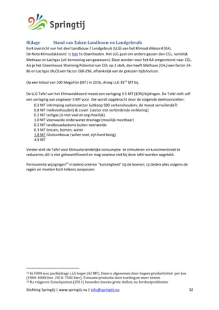 Stichting Springtij | www.springtij.nu | info@springtij.nu 32
Bijlage		 	Stand	van	Zaken	Landbouw	en	Landgebruik
Kort overzicht van het deel Landbouw / Landgebruik (LLG) van het Klimaat Akkoord (KA).
De Nota Klimaatakkoord is hier te downloaden. Het LLG gaat om andere gassen dan CO2, namelijk
Methaan en Lachgas (uit bemesting van gewassen). Deze worden voor het KA omgerekend naar CO2.
Als je het Greenhouse Warming Potential van CO2 op 1 stelt, dan heeft Methaan (CH4) een factor 34-
86 en Lachgas (N2O) een factor 268-296, afhankelijk van de gekozen tijdshorizon.
Op een totaal van 200 MegaTon (MT) in 2016, droeg LLG 3533
MT bij.
De LLG Tafel van het Klimaatakkoord moest een verlaging 3.5 MT (10%) bijdragen. De Tafel stelt zelf
een verlaging van ongeveer 5 MT voor. Die wordt opgebracht door de volgende deelvoorstellen:
0.3 MT inkrimping varkenssector (uitkoop 500 varkenshouders; de meest vervuilende?)
0.8 MT melkveehouderij & zuivel (sector eist verbindende verklaring)
0.2 MT lachgas (is niet veel en erg moeilijk)
1.0 MT Veenweide onderwater drainage (moeilijk meetbaar)
0.5 MT landbouwbodems buiten veenweide
0.3 MT bossen, bomen, water
1.8 MT Glastuinbouw (willen snel; zijn hard bezig)
4.9 MT
Verder stelt de Tafel voor Klimaatvriendelijke consumptie te stimuleren en kunstmestinzet te
reduceren; dit is niet gekwantificeerd en mag sowieso niet bij deze tafel worden opgeteld.
Permanente wijzigingen34
in beleid creëren “korzeligheid” bij de boeren; zij deden alles volgens de
regels en moeten toch telkens aanpassen.
33	In	1990	was	jaarbijdrage	LLG	hoger	(42	MT).	Deze	is	afgenomen	door	hogere	productiviteit		per	koe	
(1984:	4000	liter.	2018:	7500	liter).	Toename	productie	door	voeding	en	meer	kennis	
34	Na	vrijgeven	Zuivelquotum	(2015)	bouwden	boeren	grote	stallen;	nu	forsfaatproblemen	
 