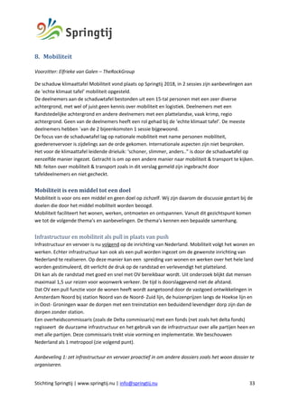 Stichting Springtij | www.springtij.nu | info@springtij.nu 33
8. Mobiliteit	
Voorzitter: Elfrieke van Galen – TheRockGroup
De schaduw klimaattafel Mobiliteit vond plaats op Springtij 2018, in 2 sessies zijn aanbevelingen aan
de ‘echte klimaat tafel’ mobiliteit opgesteld.
De deelnemers aan de schaduwtafel bestonden uit een 15-tal personen met een zeer diverse
achtergrond, met wel of juist geen kennis over mobiliteit en logistiek. Deelnemers met een
Randstedelijke achtergrond en andere deelnemers met een plattelandse, vaak krimp, regio
achtergrond. Geen van de deelnemers heeft een rol gehad bij de ‘echte klimaat tafel’. De meeste
deelnemers hebben `van de 2 bijeenkomsten 1 sessie bijgewoond.
De focus van de schaduwtafel lag op nationale mobiliteit met name personen mobiliteit,
goederenvervoer is zijdelings aan de orde gekomen. Internationale aspecten zijn niet besproken.
Het voor de klimaattafel leidende drieluik: ‘schoner, slimmer, anders..” is door de schaduwtafel op
eenzelfde manier ingezet. Getracht is om op een andere manier naar mobiliteit & transport te kijken.
NB: feiten over mobiliteit & transport zoals in dit verslag gemeld zijn ingebracht door
tafeldeelnemers en niet gecheckt.
Mobiliteit	is	een	middel	tot	een	doel	
Mobiliteit is voor ons een middel en geen doel op zichzelf. Wij zijn daarom de discussie gestart bij de
doelen die door het middel mobiliteit worden beoogd.
Mobiliteit faciliteert het wonen, werken, ontmoeten en ontspannen. Vanuit dit gezichtspunt komen
we tot de volgende thema’s en aanbevelingen. De thema’s kennen een bepaalde samenhang.
Infrastructuur	en	mobiliteit	als	pull	in	plaats	van	push	
Infrastructuur en vervoer is nu volgend op de inrichting van Nederland. Mobiliteit volgt het wonen en
werken. Echter infrastructuur kan ook als een pull worden ingezet om de gewenste inrichting van
Nederland te realiseren. Op deze manier kan een spreiding van wonen en werken over het hele land
worden gestimuleerd, dit verlicht de druk op de randstad en verlevendigt het platteland.
Dit kan als de randstad met goed en snel met OV bereikbaar wordt. Uit onderzoek blijkt dat mensen
maximaal 1,5 uur reizen voor woonwerk verkeer. De tijd is doorslaggevend niet de afstand.
Dat OV een pull functie voor de wonen heeft wordt aangetoond door de vastgoed ontwikkelingen in
Amsterdam Noord bij station Noord van de Noord- Zuid lijn, de huizenprijzen langs de Hoekse lijn en
in Oost- Groningen waar de dorpen met een treinstation een beduidend levendiger dorp zijn dan de
dorpen zonder station.
Een overheidscommissaris (zoals de Delta commissaris) met een fonds (net zoals het delta fonds)
regisseert de duurzame infrastructuur en het gebruik van de infrastructuur over alle partijen heen en
met alle partijen. Deze commissaris trekt visie vorming en implementatie. We beschouwen
Nederland als 1 metropool (zie volgend punt).
Aanbeveling 1: zet infrastructuur en vervoer proactief in om andere dossiers zoals het woon dossier te
organiseren.
 