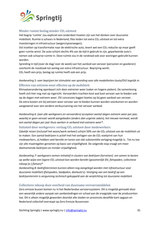 Stichting Springtij | www.springtij.nu | info@springtij.nu 35
Minder	ruimte	beslag	minder	CO2	uitstoot			
Het begrip ‘ruimte’ zou expliciet een onderdeel moeten zijn van het denken over duurzame
mobiliteit. Ruimte is schaars in Nederland, files leiden tot extra CO2 uitstoot en tot extra
investeringen in infrastructuur (wegen/spoorwegen).
Vol inzetten op transformatie naar de elektrische auto, levert wel een CO2 reductie op maar geeft
geen ruimte winst. De auto schijnt slechts 4% van de tijd in gebruik te zijn, geparkeerde auto’s
nemen ook schaarse ruimte in. Deze ruimte zou in de randstad ook voor woningen gebruikt kunnen
worden.
Spreiding in tijd (over de dag/ over de week) van het aanbod van vervoer (personen en goederen)
voorkomt de noodzaak tot aanleg van extra infrastructuur. Beprijzing werkt.
CO2 heeft een prijs, beslag op ruimte heeft ook een prijs.
Aanbeveling 5: voer beprijzen ter stimulatie van spreiding voor alle modaliteiten (auto/OV) tegelijk in.
Effecten	van	extreem	weer	effecten	op	de	mobiliteit		
Klimaatverandering openbaart zich door extremer weer (vaker en hogere pieken). De samenleving
heeft zich hier nog niet op ingericht. Vervoerders trachten kost wat kost vervoer aan te bieden ook
op de dagen met extreem weer. OV concessies leggen boetes op bij geen aanbod van vervoer.
De extra kosten om bij extreem weer vervoer aan te bieden kunnen worden voorkomen en worden
aangewend voor een verdere verduurzaming van het vervoer aanbod.
Aanbeveling 6: (aan alle werkgevers en vervoerders) accepteer aantal dagen extreem weer per jaar,
waarbij er geen vervoer wordt aangeboden (anders dan urgente zaken), het nieuwe normaal, wordt
een aantal dagen per jaar thuis werken in verband met extreem weer*.
Initiatief	door	werkgevers:	verlaag	CO2	uitstoot	door	medewerkers		
Zakelijk reizen (inclusief het woon/werk verkeer) schijnt 50% van de CO2 uitstoot van de mobiliteit uit
te maken. Een aantal bedrijven is actief met het verlagen van de CO2 voetprint van hun
medewerkers, zij hebben veel bereikt en tonen aan dat substantiële verlaging mogelijk is.. Tot nu toe
zijn alle maatregelen genomen op basis van vrijwilligheid. De volgende stap vraagt om meer
deelnemende bedrijven en minder vrijwilligheid.
Aanbeveling 7: werkgevers nemen initiatief in clusters van bedrijven (terreinen) om samen te bezien
op welke wijze een lagere CO2 uitstoot kan worden bereikt (gezamenlijk OV, fietspaden, collectieve
inkoop (e-) fietsen)*
Aanbeveling 8: bedrijfsterreinen kunnen alleen nog aangelegd worden met infrastructuur voor
duurzame mobiliteit (fietspaden, laadpalen, deelauto’s). Vestiging van een bedrijf op een
bedrijventerrein is vergunning technisch gekoppeld aan de verplichting tot duurzame mobiliteit.
Collectieve	inkoop	door	overheid	van	duurzame	vervoersmiddelen	
Zero emissie bussen komen nu in het Nederlandse vervoerssysteem. Dit is mogelijk gemaakt door
een wezenlijk andere aanpak van aanbestedingen en schaal aan de vraagzijde naar de producenten
toe. Dit is alleen mogelijk geworden doordat alle steden en provincies dezelfde kant opgaan en
Nederland collectief overstapt op Zero Emissie Busvervoer.
 