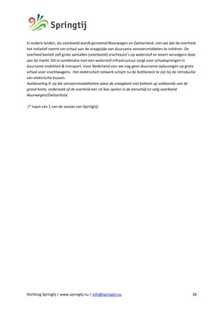 Stichting Springtij | www.springtij.nu | info@springtij.nu 36
In andere landen, als voorbeeld wordt genoemd Noorwegen en Zwitserland, zien we dat de overheid
het initiatief neemt om schaal aan de vraagzijde van duurzame vervoersmiddelen te initiëren. De
overheid bestelt zelf grote aantallen (voorbeeld) vrachtauto’s op waterstof en levert vervolgens door
aan de markt. Dit in combinatie met een waterstof infrastructuur zorgt voor schaalsprongen in
duurzame mobiliteit & transport. Voor Nederland zien we nog geen duurzame oplossingen op grote
schaal voor vrachtwagens. Het elektriciteit netwerk schijnt nu de bottleneck te zijn bij de introductie
van elektrische bussen.
Aanbeveling 9: op die vervoersmodaliteiten waar de vraagkant niet bottom up voldoende van de
grond komt, onderzoek of de overheid een rol kan spelen in de aanschaf en volg voorbeeld
Noorwegen/Zwitserland.
(* input van 1 van de sessies van Springtij)
 