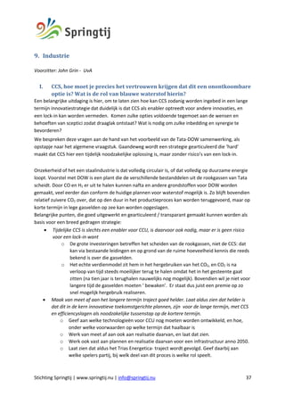 Stichting Springtij | www.springtij.nu | info@springtij.nu 37
9. Industrie	
Voorzitter: John Grin - UvA
I. CCS,	hoe	moet	je	precies	het	vertrouwen	krijgen	dat	dit	een	onontkoombare	
optie	is?	Wat	is	de	rol	van	blauwe	waterstof	hierin?	
Een belangrijke uitdaging is hier, om te laten zien hoe kan CCS zodanig worden ingebed in een lange
termijn innovatiestrategie dat duidelijk is dat CCS als enabler optreedt voor andere innovaties, en
een lock-in kan worden vermeden. Komen zulke opties voldoende tegemoet aan de wensen en
behoeften van sceptici zodat draaglak ontstaat? Wat is nodig om zulke inbedding en synergie te
bevorderen?
We bespreken deze vragen aan de hand van het voorbeeld van de Tata-DOW samenwerking, als
opstapje naar het algemene vraagstuk. Gaandeweg wordt een strategie gearticuleerd die ‘hard’
maakt dat CCS hier een tijdelijk noodzakelijke oplossing is, maar zonder risico’s van een lock-in.
Onzekerheid of het een staalindustrie is dat volledig circulair is, of dat volledig op duurzame energie
loopt. Voorstel met DOW is een plant die de verschillende bestanddelen uit de rookgassen van Tata
scheidt. Door CO en H2 er uit te halen kunnen nafta en andere grondstoffen voor DOW worden
gemaakt, veel eerder dan conform de huidige plannen voor waterstof mogelijk is. Zo blijft bovendien
relatief zuivere CO2 over, dat op den duur in het productieproces kan worden teruggevoerd, maar op
korte termijn in lege gasvelden op zee kan worden opgeslagen.
Belangrijke punten, die goed uitgewerkt en gearticuleerd / transparant gemaakt kunnen worden als
basis voor een breed gedragen strategie:
• Tijdelijke CCS is slechts een enabler voor CCU, is daarvoor ook nodig, maar er is geen risico
voor een lock-in want
o De grote investeringen betreffen het scheiden van de rookgassen, niet de CCS: dat
kan via bestaande leidingen en op grond van de ruime hoeveelheid kennis die reeds
bekend is over die gasvelden.
o Het echte verdienmodel zit hem in het hergebruiken van het CO2, en CO2 is na
verloop van tijd steeds moeilijker terug te halen omdat het in het gesteente gaat
zitten (na tien jaar is terughalen nauwelijks nog mogelijk). Bovendien wil je niet voor
langere tijd de gasvelden moeten ‘ bewaken’. Er staat dus juist een premie op zo
snel mogelijk hergebruik realiseren.
• Maak van meet af aan het langere termijn traject goed helder. Laat aldus zien dat helder is
dat dit in de kern innovatieve toekomstgerichte plannen, zijn voor de lange termijn, met CCS
en efficiencyslagen als noodzakelijke tussenstap op de kortere termijn.
o Geef aan welke technologieën voor CCU nog moeten worden ontwikkeld, en hoe,
onder welke voorwaarden op welke termijn dat haalbaar is
o Werk van meet af aan ook aan realisatie daarvan, en laat dat zien.
o Werk ook vast aan plannen en realisatie daarvan voor een infrastructuur anno 2050.
o Laat zien dat aldus het Trias Energetica- traject wordt gevolgd. Geef daarbij aan
welke spelers partij, bij welk deel van dit proces is welke rol speelt.
 