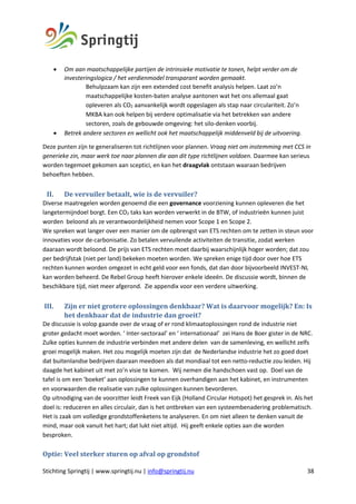 Stichting Springtij | www.springtij.nu | info@springtij.nu 38
• Om aan maatschappelijke partijen de intrinsieke motivatie te tonen, helpt verder om de
investeringslogica / het verdienmodel transparant worden gemaakt.
Behulpzaam kan zijn een extended cost benefit analysis helpen. Laat zo’n
maatschappelijke kosten-baten analyse aantonen wat het ons allemaal gaat
opleveren als CO2 aanvankelijk wordt opgeslagen als stap naar circulariteit. Zo’n
MKBA kan ook helpen bij verdere optimalisatie via het betrekken van andere
sectoren, zoals de gebouwde omgeving: het silo-denken voorbij.
• Betrek andere sectoren en wellicht ook het maatschappelijk middenveld bij de uitvoering.
Deze punten zijn te generaliseren tot richtlijnen voor plannen. Vraag niet om instemming met CCS in
generieke zin, maar werk toe naar plannen die aan dit type richtlijnen voldoen. Daarmee kan serieus
worden tegemoet gekomen aan sceptici, en kan het draagvlak ontstaan waaraan bedrijven
behoeften hebben.
II. De	vervuiler	betaalt,	wie	is	de	vervuiler?	
Diverse maatregelen worden genoemd die een governance voorziening kunnen opleveren die het
langetermijndoel borgt. Een CO2 taks kan worden verwerkt in de BTW, of industrieën kunnen juist
worden beloond als ze verantwoordelijkheid nemen voor Scope 1 en Scope 2.
We spreken wat langer over een manier om de opbrengst van ETS rechten om te zetten in steun voor
innovaties voor de-carbonisatie. Zo betalen vervuilende activiteiten de transitie, zodat werken
daaraan wordt beloond. De prijs van ETS rechten moet daarbij waarschijnlijk hoger worden; dat zou
per bedrijfstak (niet per land) bekeken moeten worden. We spreken enige tijd door over hoe ETS
rechten kunnen worden omgezet in echt geld voor een fonds, dat dan door bijvoorbeeld INVEST-NL
kan worden beheerd. De Rebel Group heeft hierover enkele ideeën. De discussie wordt, binnen de
beschikbare tijd, niet meer afgerond. Zie appendix voor een verdere uitwerking.
III. Zijn	er	niet	grotere	oplossingen	denkbaar?	Wat	is	daarvoor	mogelijk?	En:	Is	
het	denkbaar	dat	de	industrie	dan	groeit?	
De discussie is volop gaande over de vraag of er rond klimaatoplossingen rond de industrie niet
groter gedacht moet worden. ‘ Inter-sectoraal’ en ‘ internationaal’ zei Hans de Boer gister in de NRC.
Zulke opties kunnen de industrie verbinden met andere delen van de samenleving, en wellicht zelfs
groei mogelijk maken. Het zou mogelijk moeten zijn dat de Nederlandse industrie het zo goed doet
dat buitenlandse bedrijven daaraan meedoen als dat mondiaal tot een netto-reductie zou leiden. Hij
daagde het kabinet uit met zo’n visie te komen. Wij nemen die handschoen vast op. Doel van de
tafel is om een ‘boeket’ aan oplossingen te kunnen overhandigen aan het kabinet, en instrumenten
en voorwaarden die realisatie van zulke oplossingen kunnen bevorderen.
Op uitnodiging van de voorzitter leidt Freek van Eijk (Holland Circular Hotspot) het gesprek in. Als het
doel is: reduceren en alles circulair, dan is het ontbreken van een systeembenadering problematisch.
Het is zaak om volledige grondstoffenketens te analyseren. En om niet alleen te denken vanuit de
mind, maar ook vanuit het hart; dat lukt niet altijd. Hij geeft enkele opties aan die worden
besproken.
	
Optie:	Veel	sterker	sturen	op	afval	op	grondstof	
 
