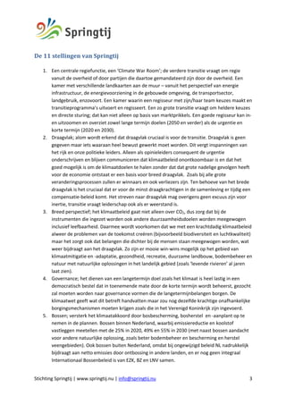 Stichting Springtij | www.springtij.nu | info@springtij.nu 3
De	11	stellingen	van	Springtij	
1. Een centrale regiefunctie, een ‘Climate War Room’; de verdere transitie vraagt om regie
vanuit de overheid of door partijen die daartoe gemandateerd zijn door de overheid. Een
kamer met verschillende landkaarten aan de muur – vanuit het perspectief van energie
infrastructuur, de energievoorziening in de gebouwde omgeving, de transportsector,
landgebruik, enzovoort. Een kamer waarin een regisseur met zijn/haar team keuzes maakt en
transitieprogramma’s uitvoert en regisseert. Een zo grote transitie vraagt om heldere keuzes
en directe sturing; dat kan niet alleen op basis van marktprikkels. Een goede regisseur kan in-
en uitzoomen en overziet zowel lange termijn doelen (2050 en verder) als de urgentie en
korte termijn (2020 en 2030).
2. Draagvlak; alom wordt erkend dat draagvlak cruciaal is voor de transitie. Draagvlak is geen
gegeven maar iets waaraan heel bewust gewerkt moet worden. Dit vergt inspanningen van
het rijk en onze politieke leiders. Alleen als opinieleiders consequent de urgentie
onderschrijven en blijven communiceren dat klimaatbeleid onontkoombaar is en dat het
goed mogelijk is om de klimaatdoelen te halen zonder dat dat grote nadelige gevolgen heeft
voor de economie ontstaat er een basis voor breed draagvlak. Zoals bij alle grote
veranderingsprocessen zullen er winnaars en ook verliezers zijn. Ten behoeve van het brede
draagvlak is het cruciaal dat er voor de minst draagkrachtigen in de samenleving er tijdig een
compensatie-beleid komt. Het streven naar draagvlak mag overigens geen excuus zijn voor
inertie, transitie vraagt leiderschap ook als er weerstand is.
3. Breed perspectief; het klimaatbeleid gaat niet alleen over CO2, dus zorg dat bij de
instrumenten die ingezet worden ook andere duurzaamheidsdoelen worden meegewogen
inclusief leefbaarheid. Daarmee wordt voorkomen dat we met een krachtdadig klimaatbeleid
alweer de problemen van de toekomst creëren (bijvoorbeeld biodiversiteit en luchtkwaliteit)
maar het zorgt ook dat belangen die dichter bij de mensen staan meegewogen worden, wat
weer bijdraagt aan het draagvlak. Zo zijn er mooie win-wins mogelijk op het gebied van
klimaatmitigatie en -adaptatie, gezondheid, recreatie, duurzame landbouw, bodembeheer en
natuur met natuurlijke oplossingen in het landelijk gebied (zoals ‘levende rivieren’ al jaren
laat zien).
4. Governance; het dienen van een langetermijn doel zoals het klimaat is heel lastig in een
democratisch bestel dat in toenemende mate door de korte termijn wordt beheerst, gezocht
zal moeten worden naar governance vormen die de langetermijnbelangen borgen. De
klimaatwet geeft wat dit betreft handvatten maar zou nog dezelfde krachtige onafhankelijke
borgingsmechanismen moeten krijgen zoals die in het Verenigd Koninkrijk zijn ingevoerd.
5. Bossen; versterk het klimaatakkoord door bosbescherming, bosherstel en -aanplant op te
nemen in de plannen. Bossen binnen Nederland, waarbij emissiereductie en koolstof
vastleggen meetellen met de 25% in 2020, 49% en 55% in 2030 (met naast bossen aandacht
voor andere natuurlijke oplossing, zoals beter bodembeheer en bescherming en herstel
veengebieden). Ook bossen buiten Nederland, omdat bij ongewijzigd beleid NL nadrukkelijk
bijdraagt aan netto emissies door ontbossing in andere landen, en er nog geen integraal
Internationaal Bossenbeleid is van EZK, BZ en LNV samen.
 