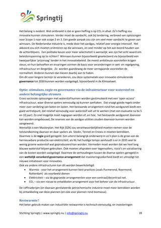Stichting Springtij | www.springtij.nu | info@springtij.nu 39
Het belang is evident. Wat ontbreekt is dat er geen heffing is op CO2 in afval. Zo’n heffing zou
innovatie kunnen stimuleren. Verder moet de aandacht, ook bij tendering, verbreed van oplossingen
voor Scope 1 naar ook scope 2 en 3. Een goede aanpak zou zijn om veel meer aandacht te geven aan
winnaars. De Nederlandse industrie is, mede door het aardgas, relatief zeer energie-intensief. Het
akkoord zou zich moeten oriënteren op die winnaars, en veel minder op het aan boord houden van
de achterblijvers. Een politieke keuze voor meer selectiviteit is wenselijk: wie zijn het echt waard om
beleidsinspanning op te richten? Winnaars kunnen bijvoorbeeld geselecteerd via bijvoorbeeld een
tweejaarlijkse ‘prijsvraag’ tender in het innovatiebeleid. De meest ambitieuze voorstellen krijgen
steun, en hun behoeften en ervaringen vormen de basis voor veranderingen in wet- en regelgeving,
infrastructuur en dergelijke. Zo worden gaandeweg de meer verregaande voorstellen de
normaliteit. Anderen kunnen dan kiezen daarbij aan te haken.
Om dit voor langere termijn te verankeren, zou deze systematiek voor innovatie-stimulerende
governance tot 2030 kunnen worden vastgelegd, bijvoorbeeld in de Klimaatwet.
Optie:	stimulans,	regie	en	governance	via	de	infrastructuur	voor	waterstof	en	
andere	belangrijke	stromen		
Cross-sectorale oplossingen met waterstof kunnen worden gestimuleerd met een ‘open access’
infrastructuur, waar diverse spelers eenvoudig op kunnen aanhaken. Dat vraagt goede regels onder
meer over verdeling van baten en lasten. Het bestaande arrangement rond het aardgasnet biedt een
goed vertrekpunt, dat relatief eenvoudig voor waterstof valt uit te werken (met een evaluatie na bv 5
en 10 jaar). Zo snel mogelijk moet nagegaan worden of, en hoe, het bestaande aardgasnet daarvoor
kan worden omgebouwd, De reserves van de aardgas utilities zouden daarvoor kunnen worden
aangewend.
Wenselijk is een Masterplan. Het Rijk (EZK) zou verantwoordelijkheid moeten nemen voor de
totstandkoming daarvan en daar spelers als Stedin, Tennet en Enexis in moeten betrekken.
Daarmee is de regie goed geregeld. Een uiterst belangrijk onderwerp in zo’n plan is de groei van de
hernieuwbare productie van elektriciteit; als NL het huidige tempo aanhoudt is er in 2035 veel te
weinig groene waterstof wat geproduceerd kan worden. Vermeden moet worden dat we heel lang
blauwe waterstof blijven gebruiken. Ook moeten afspraken over tegenvallers, risico’s en socialisering
van de kosten worden vastgelegd. Daarmee de verhoudingen tussen de diverse spelers geregeld in
een wettelijk verankerd governance arrangement dat investeringszekerheid biedt en uitnodigt tot
nieuwe initiatieven voor innovaties.
Ook via andere infrastructuren kan dit worden bewerkstelligd:
• Warmte - voor het arrangement kunnen best practices (zoals Purmerend, Roermond,
Rotterdam) als voorbeeld dienen
• Elektriciteit – via de gegroeide arrangementen voor een centraal/decentraal net.
• CO2 – via een nieuw te ontwikkelen arrangement voor het beheer van de infrastructuur.
De raffinaderijen (en daaraan gerelateerde petrochemische industrie moet meer betrokken worden
bij ontwikkeling van deze plannen (en ook voor plannen rond biomassa).
Restwarmte?
Het beter gebruik maken van industriële restwarmte is technisch eenvoudig, en investeringen
 