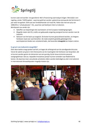 Stichting Springtij | www.springtij.nu | info@springtij.nu 40
kunnen vaak snel worden terugverdiend. Wel is financiering vaak lastig te krijgen. Wenselijk is een
regeling, zonder ‘CAPEX gedoe’, waarmee geld kan worden geleend op voorwaarde dat het binnen 5
jaar weer terugvloeit. Denk aan een fondsbeheerder als Invest NL. Reken dan met een prijs van
100€/tCO2 (‘ schaduwkosten’ CO2, waarmee veel bedrijven intern al rekenen).
Behulpzaam zou verder zijn:
• Opheffen van beperkingen die voortvloeien uit het Europese mededingingsregels.
• Mogelijk maken dat CO2 credits van gebouwde omgeving overgezet kunnen worden naar de
industrie.
• Oplossen van het back-up vraagstuk. De kosten kunnen gesocialiseerd worden, zie hetgeen
hierboven staat over warmtenetten. De reeds verplicht gestelde gebiedsgerichte
warmteplannen bieden een uitstekend kader, dat bovendien draagvlak kan helpen creëren.
Is	groei	van	industrie	mogelijk?		
Over deze laatste vraag spreken we kort, en tegen de achtergrond van de voorafgaande discussie.
Vanuit de optiek van groei is het interessante van de maatregelen die hierboven zijn besproken, dat
ze kunnen worden gezien als elementen van een gunstig, bij de nieuw economie passend,
vestigingsklimaat. Dat zou bepaalde innovatieve partijen kunnen verleiden naar Nederland te
komen. Als daarmee meer vervuilende activiteiten elders worden beëindigd zou dat in de toekomst
in internationale klimaatafspraken mogelijk moeten zijn.
 