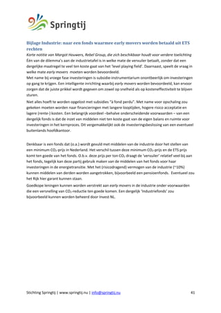 Stichting Springtij | www.springtij.nu | info@springtij.nu 41
Bijlage	Industrie:	naar	een	fonds	waarmee	early	movers	worden	betaald	uit	ETS	
rechten	
Korte notitie van Margot Houwers, Rebel Group, die zich beschikbaar houdt voor verdere toelichting
Één van de dilemma’s aan de industrietafel is in welke mate de vervuiler betaalt, zonder dat een
dergelijke maatregel te veel ten koste gaat van het ‘level playing field’. Daarnaast, speelt de vraag in
welke mate early movers moeten worden bevoordeeld.
Met name bij vroege fase investeringen is subsidie-instrumentarium onontbeerlijk om investeringen
op gang te krijgen. Een intelligente inrichting waarbij early movers worden bevoordeeld, kan ervoor
zorgen dat de juiste prikkel wordt gegeven om zowel op snelheid als op kosteneffectiviteit te blijven
sturen.
Niet alles hoeft te worden opgelost met subsidies “à fond perdu”. Met name voor opschaling zou
gekeken moeten worden naar financieringen met langere looptijden, hogere risico acceptatie en
lagere (rente-) kosten. Een belangrijk voordeel –behalve onderscheidende voorwaarden – van een
dergelijk fonds is dat de inzet van middelen niet ten koste gaat van de eigen balans en ruimte voor
investeringen in het kernproces. Dit vergemakkelijkt ook de investeringsbeslissing van een eventueel
buitenlands hoofdkantoor.
Denkbaar is een fonds dat (o.a.) wordt gevuld met middelen van de industrie door het stellen van
een minimum CO2-prijs in Nederland. Het verschil tussen deze minimum CO2-prijs en de ETS prijs
komt ten goede van het fonds. O.b.v. deze prijs per ton CO2 draagt de ‘vervuiler’ relatief veel bij aan
het fonds, tegelijk kan deze partij gebruik maken van de middelen van het fonds voor haar
investeringen in de energietransitie. Met het (risicodragend) vermogen van de industrie (~10%)
kunnen middelen van derden worden aangetrokken, bijvoorbeeld een pensioenfonds. Eventueel zou
het Rijk hier garant kunnen staan.
Goedkope leningen kunnen worden verstrekt aan early movers in de industrie onder voorwaarden
die een versnelling van CO2-reductie ten goede komen. Een dergelijk ‘Industriefonds’ zou
bijvoorbeeld kunnen worden beheerd door Invest NL.
 