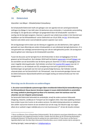 Stichting Springtij | www.springtij.nu | info@springtij.nu 43
10. Elektriciteit	
Voorzitter: Leo Meyer - ClimateContact Consultancy
De Schaduwtafel Elektriciteit heeft zich gebogen over een agenda met een aantal geannoteerde
stellingen (zie Bijlage 1). Aan tafel zaten 16 deelnemers plus omstanders, in wisselende samenstelling
(zie bijlage 2). De agenda plus stellingen zijn geagendeerd door de Schaduwtafel- voorzitter in
overleg met de Springtij navigators. Daarvoor is gezocht naar enkele losse einden in het Voorstel voor
hoofdlijnen van het Klimaatakkoord –sector Elektriciteit van 10 juli 2018, zie link. Uit de discussies
kwamen ook enkele sector-overschrijdende systeem aspecten naar voren.
Dit verslag beoogt recht te doen aan de inbreng en suggesties van alle deelnemers, Ook is gebruik
gemaakt van input afkomstig van andere Schaduwtafels en van individuele Springtij-deelnemers. Er is
niet gestreefd naar volledige overeenstemming over alle ter tafel gebrachte punten. Dit verslag komt
daarom geheel voor rekening van de Schaduwtafel-voorzitter.
Tussen de discussies op het Springtij Forum 28-29 december en deze verslaglegging is het druk
geweest op het klimaatfront. Op 4 oktober 2018 heeft het Kabinet appreciatie inclusief bijlagen van
de voorstellen van de Sectortafels naar de Kamer gestuurd. Daarmee is in deze verslaglegging voor
zover mogelijk rekening gehouden. Op 8 oktober verscheen het recente IPCC rapport over de 1.5
graden waarin o.a. de noodzaak van CO2 verwijdering uit de lucht is genoemd en kritische
kanttekeningen zijn gemaakt over de inzet van grootschalige biomassa. Op 9 oktober vond de
uitspraak plaats van het Gerechtshof in de ‘klimaatzaak’, maar de eventuele gevolgen hiervan voor
de elektriciteitssector (bijvoorbeeld wellicht vervroegde sluiting van kolencentrales) zijn hier niet
meegenomen.
Weerslag	van	de	discussies	en	aanbevelingen	
1. De sector-overschrijdende systeemvragen lijken onvoldoende leidend bij de totstandkoming van
het Klimaatakkoord. Bouw daarom iteratieve stappen in tussen elektriciteitstafel en sectortafels
om vraag, aanbod en planning goed op elkaar af te stemmen; neem het voortouw voor het
uitwerken van een integrale systeemaanpak.
De Sectortafel Elektriciteit behandelt de aanbodzijde, terwijl de andere sectoren Gebouwde
Omgeving, Industrie, Landbouw en Transport aan de vraagkant zitten. Door deze opdeling ontstaan
losse einden tussen de el sector en de andere sectoren. De elektriciteitsproducenten en netbeheer-
ders stellen: wij kunnen leveren als we verzekerd zijn van de vraag. De Industrie zegt: wij vragen
alleen als er aanbod is tegen redelijke prijs en er een businesscase is35
. Zo kan de situatie ontstaan
35	Roon	van	Maanen,	Port	of	Amsterdam	(Industrietafel):	‘Als	de	industrie	moet/gaat	elektrificeren,	zullen	
de	onderstations	snel	uitgebreid	moeten	worden.	Liander	doet	dit	alleen	als	de	investering	doelmatig	is	
(voldoende	klanten).	Tel	daarbij	op	dat	de	aanleg	van	een	onderstation	2-5	jaar	duurt,	en	dan	ben	je	
eigenlijk	altijd	te	laat.	Om	deze	kip-ei	discussie	te	doorbereken,	zou	er	ruimte	moeten	zijn	te	anticiperen	
 