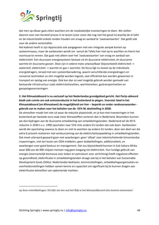 Stichting Springtij | www.springtij.nu | info@springtij.nu 44
dat men op elkaar gaat zitten wachten om de noodzakelijke investeringen te doen. We stellen
daarom voor een iteratief proces in te lassen (voor zover dat nog niet het geval is) waarbij de el tafel
en de industrietafel enkele ronden houden om vraag en aanbod te ‘zwaluwstaarten’. Dat geldt ook
voor de andere sectortafels.
Het kabinet heeft in zijn Appreciatie ook aangegeven met een integrale aanpak komen op
systeemniveau, maar de aanbevolen wordt om vanuit de Tafels hier niet op te wachten en hierin het
voortouw te nemen. Dat gaat niet alleen over het ‘zwaluwstaarten’ van vraag en aanbod van
elektriciteit. Een duurzaam energiesysteem bestaat uit én duurzame elektriciteit, én duurzame
warmte én duurzame gassen. Deze zijn in zekere mate uitwisselbaar (bijvoorbeeld elektriciteit ->
waterstof, elektriciteit -> warmte en gas-> warmte). De focus ligt nu teveel op de individuele
energiedragers, terwijl met een systeembenadering, waarin verschillende energiedragers en
conversie technieken zo slim mogelijk worden ingezet, veel efficiëntie kan worden gewonnen in
transport en opslag van energie. Ook kan dan zo veel mogelijk gebruik worden gemaakt van
bestaande infrastructuur zoals elektriciteitsnetten, warmtenetten, gastransportnetten en
gasopslagvoorzieningen.
2. Het Klimaatakkoord is nu exclusief op het Nederlandse grondgebied gericht. Het Parijs-akkoord
biedt ook ruimte om ook emissiereductie in het buitenland te plegen. Voorstel: bied in het
Klimaatakkoord (en Klimaatwet) de mogelijkheid om hier – beperkt en onder randvoorwaarden -
gebruik van te maken voor het behalen van de -55% NL doelstelling in 2030.
De atmosfeer maakt het niet uit waar de reductie plaatsvindt, en je kan met investeringen in het
buitenland per bestede euro vaak meer klimaateffect sorteren dan in Nederland. Bovendien kunnen
we dan bijdragen aan de duurzame ontwikkeling van ontwikkelingslanden. Nederland wil de 49 %
reductie in 2030 t.o.v. 1990 opschalen naar 55% mits andere EU landen dat ook doen. Aanbevolen
wordt die opschaling sowieso te doen en niet te wachten op andere EU landen, door een deel van die
extra 6 procent realiseren met verduurzaming van de elektriciteitsopwekking in ontwikkelingslanden.
Dat moet uiteraard gepaard gaan met waarborgen: geen ‘aflaat’ voor tekortschietende binnenlandse
inspanningen, niet ten koste van ODA middelen, geen dubbeltellingen, additionaliteit, en
waarborgen voor goed bestuur en management. Dat zou bijvoorbeeld kunnen in Sub-Sahara Afrika
waar 600 van de 900 miljoen mensen nog geen toegang tot elektriciteit. Hun huidige gebruik van
energie (voornamelijk biomassa voor koken en petroleum voor verlichting) heeft negatieve effecten
op gezondheid; elektrificatie in ontwikkelingslanden draagt ook bij in het behalen van Sustainable
Development Goals (SDGs). Nederlandse bedrijven, kennisinstellingen, ontwikkelingsorganisaties en
overheidsinstellingen hebben samen kennis en capaciteit om significant bij te kunnen dragen aan
elektrificatie behoeften van opkomende markten.
op	deze	ontwikkelingen.	Dit	lijkt	me	iets	wat	het	Rijk	in	het	klimaatakkoord	zou	moeten	meenemen’.	
	
	
 