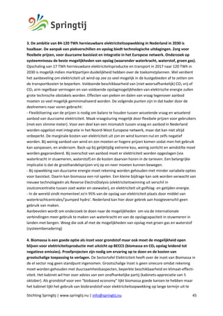 Stichting Springtij | www.springtij.nu | info@springtij.nu 45
3. De ambitie van 84-120 TWh hernieuwbare elektriciteitsopwekking in Nederland in 2030 is
haalbaar. De aanpak van piekverschillen en opslag biedt technologische uitdagingen. Zorg voor
flexibele prijzen, voor duurzame basislast en integratie in het Europese netwerk. Onderzoek op
systeemniveau de beste mogelijkheden van opslag (waaronder waterkracht, waterstof, groen gas).
Opschaling van 17 TWh hernieuwbare elektriciteitsproductie en transport in 2017 naar 120 TWh in
2030 is mogelijk indien marktpartijen duidelijkheid hebben over de toekomstplannen. Wel verdient
het aanbeveling om elektriciteit uit wind op zee zo veel mogelijk in de kustgebieden af te zetten om
de transportkosten te beperken. Voldoende beschikbaarheid van (niet weersafhankelijk) CO2 vrij of
CO2 arm regelbaar vermogen en van voldoende opslagmogelijkheden van elektrische energie zullen
grote technische obstakels worden. Effecten van pieken en dalen van vraag tegenover aanbod
moeten zo veel mogelijk geminimaliseerd worden. De volgende punten zijn in dat kader door de
deelnemers naar voren gebracht:
- Flexibilisering van de prijzen is nodig om balans te houden tussen wisselende vraag en wisselend
aanbod van duurzame elektriciteit. Maak vraagsturing mogelijk door flexibele prijzen voor gebruikers
(met een slimme meter). Voor een deel kan een mismatch tussen vraag en aanbod in Nederland
worden opgelost met integratie in het Noord-West Europese netwerk, maar dat kan niet altijd
onbeperkt. De marginale kosten van elektriciteit uit zon en wind kunnen nul en zelfs negatief
worden. Bij weinig aanbod van wind en zon moeten er hogere prijzen komen zodat men het gebruik
kan aanpassen, en andersom. Back-up bij gelijktijdig extreme kou, weinig zonlicht en windstilte moet
worden gegarandeerd. Bij overschot van aanbod moet er elektriciteit worden opgeslagen (via
waterkracht in stuwmeren, waterstof) en de kosten daarvan horen in de tarieven. Een belangrijke
implicatie is dat de groothandelsprijzen vrij op en neer moeten kunnen bewegen.
- Bij opwekking van duurzame energie moet rekening worden gehouden met minder variabele opties
voor basislast. Daarin kan biomassa een rol spelen. Een kleine bijdrage kan ook worden verwacht van
nieuwe technologieën als Reverse ElectroDialysis (elektriciteitswinning uit verschil in
zoutconcentratie tussen zoet water en zeewater), en elektriciteit uit golfslag- en getijden energie.
- In de wereld vindt momenteel zo'n 95% van de opslag van elektriciteit plaats door middel van
waterkrachtcentrales/'pumped hydro'. Nederland kan hier door gebrek aan hoogteverschil geen
gebruik van maken.
Aanbevolen wordt om onderzoek te doen naar de mogelijkheden om via de internationale
verbindingen meer gebruik te maken van waterkracht en van de opslagcapaciteit in stuwmeren in
landen met bergen. Weeg die ook af met de mogelijkheden van opslag met groen gas en waterstof
(systeembenadering)
4. Biomassa is een goede optie als inzet voor grondstof maar ook moet de mogelijkheid open
blijven voor elektriciteitsproductie met uitzicht op BECCS (biomassa en CO2 opslag leidend tot
negatieve emissies). Proefprojecten zijn nodig om ervaring op te doen en de kosten van
grootschalige toepassing te verlagen. De Sectortafel Elektriciteit heeft over de inzet van Biomassa in
de el sector nog geen standpunt ingenomen. Grootschalige Inzet is geen sinecure omdat rekening
moet worden gehouden met duurzaamheidsaspecten, beperkte beschikbaarheid en klimaat-effecti-
viteit. Het kabinet wil hier over advies van een onafhankelijke partij (kabinets-appreciatie van 5
oktober). Als grondstof voor een “biobased economy” lijkt biomassa goede kansen te hebben maar
het kabinet lijkt het gebruik van biobrandstof voor elektriciteitsopwekking op lange termijn uit te
 