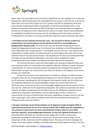 Stichting Springtij | www.springtij.nu | info@springtij.nu 46
sluiten. Dat is niet verstandig want dan wordt het in Nederland niet meer mogelijk om de combinatie
Biobrandstof- elektriciteitsproductie CO2 opslag (BECCS) toe te passen en daarmee CO2 uit de lucht te
halen. Ook in het recente IPCC rapport over de 1.5 graden staat dat CO2 verwijdering uit de lucht
naast massieve emissiereductie beslist noodzakelijk is om de Parijs doelstelling te halen, en dat
daarmee niet gewacht moet worden tot 2030. Op Springtij is een sessie gehouden over negatieve
emissies met een pleidooi om ook in Nederland hier werk van te maken. Daarom wordt aanbevolen
de mogelijkheid van gebruik van biomassa voor CO2 verwijdering uit de lucht open te houden en
proefprojecten te stimuleren om ervaring met deze technologie op te doen en de kosten doen dalen.
5. Het kabinet wil een nationale minimum CO2- prijs - voor economie en klimaat verdient het
aanbeveling om een aanscherping van de CO2 prijs binnen het ETS te verwezenlijken met
gelijkgestemde naburige landen. De minimum CO2 prijs voor de elektriciteitsproductie moet er
volgens het Regeerakkoord komen maar in het Voorstel voor hoofdlijnen van het Klimaatakkoord –
sector Elektriciteit staan 4 opties genoemd - inclusief géén minimum CO2-prijs - waar nog een keuze
uit gemaakt zou moeten worden. Het kabinet houdt in de recente Appreciatie echter vast aan een
nationale minimum CO2 prijs voor de el sector, met aandacht voor de risico’s van leveringszekerheid.
Een hogere CO2 prijs beoogt de investeringen in duurzame stroom rendabeler te maken.
Schaduwtafel-deelnemers hadden uiteenlopende kanttekeningen over dit onderwerp:
- Een minimum CO2 prijs zou dan ook moeten gelden voor de groep omringende landen, dan
wel in de groep landen van het Pentalateraal Energieforum (Benelux, Duitsland, Frankrijk, Oostenrijk
en Zwitserland). Een minimum CO2 prijs exclusief voor Nederland kan vanwege het Europese ETS
plafond leiden tot export van emissieruimte naar andere EU lidstaten en tot negatieve economische
gevolgen voor Nederland.
- Het ligt voor de hand om voor landen buiten zo’n groep een heffing in te stellen op import
van grijze stroom, die voor de leveringszekerheid nodig zou zijn. Vooral Frankrijk is een voorstander
van dit instrument. Gaandeweg kan met omringende landen gewerkt worden aan het instellen van
een oplopende bodemprijs voor de tweewekelijkse veilingen van emissierechten (net als in
Californië, auction reserve price). Dat zou een eenvoudiger regelgeving zijn dan een aparte minimum
prijs voor CO2, omdat dan het ETS ongemoeid wordt gelaten. Het voordeel zou bovendien zijn dat de
industrie, die volgens de appreciatie van het kabinet ook een CO2-heffing kan verwachten bij niet
nakoming van de gestelde reductiedoelen, ook een prikkel krijgt om extra te investeren in
verduurzaming. De industrie beschikt immers over gratis cq goedkoop verkregen rechten en kan dan
extra investeringen in CO2-reductie rendabeler maken door hun emissierechten net onder die
veilingprijs aan de markt aan te bieden.
6. De lagere overheden moeten bij het opstellen van de Regionale Energie Strategieën (RES) de
regie houden bij de keuzes van zon PV en wind op land (35 TWh in 2030). Bouw de mogelijkheid in
voor provincies en gemeenten om sector overschrijdende handel te drijven in op te stellen
duurzame capaciteit, vereenvoudig burgerinitiatieven, en zorg voor regionale kenniscentra. De
Sectortafel Elektriciteit heeft een ‘techniek-neutrale’ opgave voor zon-PV en wind op land
gezamenlijk neergelegd bij de gemeenten en provincies, die dan keuzes moeten maken voor de
uitwerking in de RES. Daarmee wordt het hoofdpijn dossier ‘Wind op Land’ bij hen neergelegd. De
vraag is of men daar uitkomt. De Regio’s zelf hebben geen democratisch gekozen bestuur en zijn dus
 