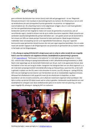 Stichting Springtij | www.springtij.nu | info@springtij.nu 47
geen entiteiten die besluiten kan nemen (tenzij zoals ook wel gesuggereerd – er een ‘Regionale
Klimaatcommissaris’ met mandaat en doorzettingsmacht zou komen). De infrastructuur van en zicht
op windturbines (en ook zonneparken) kunnen gemeente- en provincie- en regiogrenzen
overschrijdend zijn. De uitwerking moet er eind volgend jaar al liggen, dus er is ook haast geboden
om hier een goed besluitvormingstraject voor te vinden.
Aanbevolen wordt om het mogelijk te maken om tussen de gemeentes en provincies, ook uit
verschillende regio’s, handel te drijven met de op te stellen duurzame capaciteit. Maak consortia van
aanbieders waarbij belanghebbende partijen betrokken zijn – een goede aanzet van de Sectortafel is
het streven om 50% van lokale partijen financieel te laten participeren. Maak burgerinitiatieven
makkelijker door versoepeling van de nu te ingewikkelde Postcoderoos. Zorg voor regionale
kenniscentra waar gemeenten terecht kunnen die niet over eigen expertise beschikken. Een en ander
moet ook worden ingepast in de Omgevingsvisies van provincies en gemeenten die zij moeten maken
in het kader van de Omgevingswet.
7. CO2-afvang en opslag (CCS) bij AVI’s dreigt tussen wal en schip te vallen terwijl dit een mogelijk-
heid is voor het realiseren van negatieve emissies. Duidelijkheid en planvorming is gewenst.
In het regeerakkoord ‘’Vertrouwen in de toekomst’ is in de tabel op pag 38 opgenomen: 2 mton
CO2- reductie door afvang en opslag koolstofdioxide in AVI’s (AfvalVerbrandingsInstallaties) in 2030.
Noch in de rapportage van de Sectortafel Elektriciteit van 10 juli, noch in de appreciatie hiervan door
het kabinet is hier iets van terug te vinden. Aangezien het overgrote deel van ons afval organisch is, is
de in dat deel aanwezige koolstof uiteindelijk afkomstig van fotosynthese, waarmee CO2 uit de lucht
is gehaald. In plaats van die CO2 weer in de atmosfeer te sturen, zou CO2 afvang en - opslag (CCS) bij
AVI’s dus een bijdrage kunnen leveren aan het bereiken van de zo noodzakelijke negatieve emissies.
Alhoewel het afvalbeleid er ook op gericht moet zijn de afvalstroom te beperken, en door
bevorderen van de circulaire economie, zal er altijd een reststroom organisch afval overblijven. Het
lijkt er echter op dat de CCS-optie tussen wal en schip is gevallen. Aanbevolen wordt daarom om snel
duidelijkheid te scheppen over deze veelbelovende optie en te starten met een planning, om daar
waar mogelijk CO2-afvang en- opslag bij AVI’s te realiseren.
 