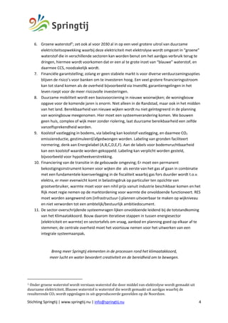 Stichting Springtij | www.springtij.nu | info@springtij.nu 4
6. Groene waterstof1
; zet ook al voor 2030 al in op een veel grotere uitrol van duurzame
elektriciteitsopwekking waarbij deze elektriciteit met elektrolyse wordt omgezet in “groene”
waterstof die in verschillende sectoren kan worden benut om het aardgas verbruik terug te
dringen, hiermee wordt voorkomen dat er een al te grote inzet van “blauwe” waterstof, en
daarmee CCS, noodzakelijk wordt.
7. Financiële garantstelling; zolang er geen stabiele markt is voor diverse verduurzamingsopties
blijven de risico’s voor banken om te investeren hoog. Een veel grotere financieringsstroom
kan tot stand komen als de overheid bijvoorbeeld via InvestNL garantieregelingen in het
leven roept voor de meer risicovolle investeringen.
8. Duurzame mobiliteit wordt een basisvoorziening in nieuwe woonwijken; de woningbouw
opgave voor de komende jaren is enorm. Niet alleen in de Randstad, maar ook in het midden
van het land. Bereikbaarheid van nieuwe wijken wordt nu niet geïntegreerd in de planning
van woningbouw meegenomen. Hier moet een systeemverandering komen. We bouwen
geen huis, complex of wijk meer zonder riolering, laat duurzame bereikbaarheid een zelfde
vanzelfsprekendheid worden.
9. Koolstof vastlegging in bodems, via labeling kan koolstof vastlegging, en daarmee CO2
emissiereductie, gestimuleerd/afgedwongen worden. Labeling van gronden faciliteert
normering; denk aan Energielabel (A,B,C,D,E,F). Aan de labels voor bodemvruchtbaarheid
kan een koolstof waarde worden gekoppeld. Labeling kan verplicht worden gesteld,
bijvoorbeeld voor hypotheekverstrekking.
10. Financiering van de transitie in de gebouwde omgeving; Er moet een permanent
bekostigingsinstrument komen voor wijken die als eerste van het gas af gaan in combinatie
met een fundamentele koersverlegging in de fiscaliteit waarbij gas fors duurder wordt t.o.v.
elektra, er meer evenwicht komt in belastingdruk op particulier ten opzichte van
grootverbruiker, warmte moet voor een nihil prijs vanuit industrie beschikbaar komen en het
Rijk moet regie nemen op de marktordening voor warmte die onvoldoende functioneert. RES
moet worden aangewend om (infrastructuur-) plannen uitvoerbaar te maken op wijkniveau
en niet verworden tot een ambtelijk/bestuurlijk ambitiedocument.
11. De sector-overschrijdende systeemvragen lijken onvoldoende leidend bij de totstandkoming
van het Klimaatakkoord. Bouw daarom iteratieve stappen in tussen energiesector
(elektriciteit en warmte) en sectortafels om vraag, aanbod en planning goed op elkaar af te
stemmen; de centrale overheid moet het voortouw nemen voor het uitwerken van een
integrale systeemaanpak.
Breng meer Springtij elementen in de processen rond het klimaatakkoord,
meer lucht en water bevordert creativiteit en de bereidheid om te bewegen.
1	Onder	groene	waterstof	wordt	verstaan	waterstof	die	door	middel	van	elektrolyse	wordt	gemaakt	uit	
duurzame	elektriciteit.	Blauwe	waterstof	is	waterstof	die	wordt	gemaakt	uit	aardgas	waarbij	de	
resulterende	CO2	wordt	opgeslagen	in	uit-geproduceerde	gasvelden	op	de	Noordzee.	
 