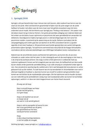 Stichting Springtij | www.springtij.nu | info@springtij.nu 5
1. Springtij	2018	
Springtij is dit jaar bezocht door meer mensen dan ooit tevoren, allen zoekend naar kennis over de
staat van de aarde. Allen ook bereid om gezamenlijk te kijken naar de juiste wegen om de aarde
leefbaar te houden niet alleen voor de mens maar voor het gehele ecosysteem waar de mens
onderdeel vanuit maakt. Het kernthema voor Springtij was “finding a new balance”, het zoeken naar
die balans kwam terug in diverse thema’s. Een grote persoonlijke uitdaging voor iedereen bleek wel
het vinden van de balans tussen optimisme en pessimisme dat weer gemakkelijk kan verworden tot
defaitisme. Voorafgaand en tijdens Springtij waren er vele berichtgevingen die met name het
pessimisme voeden, inzoomend op de opwarming van de aarde, Deltares concludeert dat de
zeespiegelstijging veel sneller gaat dan we dachten en de IPCC concludeert dat de 1,5 graden
eigenlijk al niet meer haalbaar is. Dit pessimisme werd verder gevoed door een aantal indringende
presentaties tijdens Springtij. Tot optimisme stemmend was natuurlijk dat de Haagse klimaattafels
concluderen dat de nationale doelstellingen voor 2030 tegen behapbare kosten realiseerbaar zijn.
Kijkend naar de verschillende sessies overheerste het optimisme, we kunnen dit, als we onze
schouders er onder zetten lukt het zeker. En dat is belangrijk want als die overtuiging er niet meer is,
is de strijd al bij voorbaat verloren. De vraag is echter of dit optimisme in voldoende mate op
realisme is gebaseerd. Durven we het vraagstuk waar we voor staan, de leefbaarheid van deze aarde
bij een steeds verder groeiende wereldbevolking, in zijn volle omvang en complexiteit onder ogen te
zien. Hoe vervelend en weerbarstig die realiteit ook is het is wel belangrijk dat onze plannen en acties
gebaseerd zijn op die realiteit. Te vaak baseren we ons op wensdenken en droombeelden over wat er
allemaal mogelijk en haalbaar is, daarmee kunnen we onszelf en anderen wel geruststellen maar
komen we niet dichter bij de noodzakelijke oplossingen. Om het optimisme vast te houden op basis
van een reële blik op de werkelijkheid is lastig maar wel noodzakelijk willen we komen tot werkelijke
oplossingen, wellicht is in deze een tekst toegeschreven aan Vaclav Havel steunend.
De weg van de hoop.
Diep in onszelf dragen we hoop:
als dat niet het geval is,
is er geen hoop.
Hoop is de kwaliteit van de ziel
en hangt niet af
van wat er in de wereld gebeurt.
Hoop is niet te voorspellen of vooruit te zien.
Het is een gerichtheid van de geest,
een gerichtheid van het hart,
voorbij de horizon verankerd.
Hoop
in deze diepe krachtige betekenis
is niet het zelfde als vreugde
 