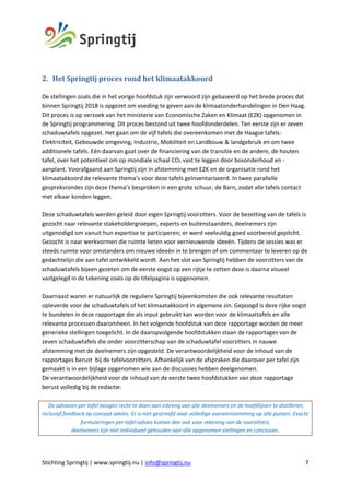 Stichting Springtij | www.springtij.nu | info@springtij.nu 7
2. Het	Springtij	proces	rond	het	klimaatakkoord	
De stellingen zoals die in het vorige hoofdstuk zijn verwoord zijn gebaseerd op het brede proces dat
binnen Springtij 2018 is opgezet om voeding te geven aan de klimaatonderhandelingen in Den Haag.
Dit proces is op verzoek van het ministerie van Economische Zaken en Klimaat (EZK) opgenomen in
de Springtij programmering. Dit proces bestond uit twee hoofdonderdelen. Ten eerste zijn er zeven
schaduwtafels opgezet. Het gaan om de vijf tafels die overeenkomen met de Haagse tafels:
Elektriciteit, Gebouwde omgeving, Industrie, Mobiliteit en Landbouw & landgebruik en om twee
additionele tafels. Eén daarvan gaat over de financiering van de transitie en de andere, de houten
tafel, over het potentieel om op mondiale schaal CO2 vast te leggen door bosonderhoud en -
aanplant. Voorafgaand aan Springtij zijn in afstemming met EZK en de organisatie rond het
klimaatakkoord de relevante thema’s voor deze tafels geïnventariseerd. In twee parallelle
gespreksrondes zijn deze thema’s besproken in een grote schuur, de Barn, zodat alle tafels contact
met elkaar konden leggen.
Deze schaduwtafels werden geleid door eigen Springtij voorzitters. Voor de bezetting van de tafels is
gezocht naar relevante stakeholdergroepen, experts en buitenstaanders, deelnemers zijn
uitgenodigd om vanuit hun expertise te participeren; er werd veelvuldig goed voorbereid gepitcht.
Gezocht is naar werkvormen die ruimte lieten voor vernieuwende ideeën. Tijdens de sessies was er
steeds ruimte voor omstanders om nieuwe ideeën in te brengen of om commentaar te leveren op de
gedachtelijn die aan tafel ontwikkeld wordt. Aan het slot van Springtij hebben de voorzitters van de
schaduwtafels bijeen gezeten om de eerste oogst op een rijtje te zetten deze is daarna visueel
vastgelegd in de tekening zoals op de titelpagina is opgenomen.
Daarnaast waren er natuurlijk de reguliere Springtij bijeenkomsten die ook relevante resultaten
opleverde voor de schaduwtafels of het klimaatakkoord in algemene zin. Gepoogd is deze rijke oogst
te bundelen in deze rapportage die als input gebruikt kan worden voor de klimaattafels en alle
relevante processen daaromheen. In het volgende hoofdstuk van deze rapportage worden de meer
generieke stellingen toegelicht. In de daaropvolgende hoofdstukken staan de rapportages van de
zeven schaduwtafels die onder voorzitterschap van de schaduwtafel voorzitters in nauwe
afstemming met de deelnemers zijn opgesteld. De verantwoordelijkheid voor de inhoud van de
rapportages berust bij de tafelvoorzitters. Afhankelijk van de afspraken die daarover per tafel zijn
gemaakt is in een bijlage opgenomen wie aan de discussies hebben deelgenomen.
De verantwoordelijkheid voor de inhoud van de eerste twee hoofdstukken van deze rapportage
berust volledig bij de redactie.
De adviezen per tafel beogen recht te doen aan inbreng van alle deelnemers en de hoofdlijnen te distilleren,
inclusief feedback op concept advies. Er is niet gestreefd naar volledige overeenstemming op alle punten. Exacte
formuleringen per tafel-advies komen dan ook voor rekening van de voorzitters,
deelnemers zijn niet individueel gehouden aan alle opgenomen stellingen en conclusies.
	
 