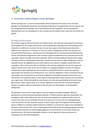 Stichting Springtij | www.springtij.nu | info@springtij.nu 8
3. Generieke	aanbevelingen	vanuit	Springtij	
Binnen Springtij zijn er, naast de schaduwtafels, diverse bijeenkomsten waarin men zich heeft
gebogen over belangrijke elementen van klimaatverandering en energietransitie. De vier punten -ook
kort aangeraakt bij de stellingen- die in dit hoofdstuk worden toegelicht, zijn bij verschillende
bijeenkomsten aan de orde geweest en zijn cruciaal voor het lange termijn succes van de transitie als
geheel.
	
De	regie	van	de	transitie	
De transitie vraagt op diverse terreinen om heldere keuzes. Op nationaal niveau gaat het om keuzes
op het gebied van de energie-infrastructuur, kernvraag daarbij is eigenlijk hoe de verhouding tussen
moleculen en elektronen eruit komt te zien, hoe ver kan je gaan met de levering van duurzame
elektriciteit en warmte en in hoeverre en hoe snel moet er toegewerkt worden naar de opzet van
een waterstof infrastructuur. Deze keuzes zijn mede bepalend voor de keuzes die worden genomen
binnen verschillende vraagsectoren zoals in hoeverre gaan we elektrificeren en wanneer kunnen we
waar gaan rekenen op welke duurzame moleculen. Binnen het klimaatakkoord worden deze vragen
aan diverse tafels en werkgroepen besproken , waarbij men op basis van eigen afwegingen komt tot
bepaalde keuzes die opgeteld wel eens niet zouden kunnen passen in hetgeen systeemtechnisch
wenselijk is. Wat in het proces lijkt te ontbreken is een centrale regelkamer die met het oog op de
langere termijn kennis over wat er aan de aanbod- en vraagzijde mogelijk is en over de randvoor-
waarden die worden opgelegd door de transport en opslag infrastructuur, zoekt naar optimale
oplossingen voor de korte en de lange termijn. Zo’n ‘centrale regelkamer’ moet in interactie met alle
sectortafels zien te komen tot een consistent eindbeeld van de gehele energie-infrastructuur voor
alle sectoren. Dit impliceert dat er nu ook expliciet keuzes gemaakt moeten worden voor het pad dat
we in gaan slaan, of dat uiteindelijk de juiste keuzes zijn zullen we waarschijnlijk nooit weten maar
geen keuzes maken is geen optie. Zo’n centrale regelkamer moet meer dan aan de klimaattafels
bestaan uit experts zodat de uitkomsten op afstand staan van de belangen van de betrokken
tafelpartijen.
Op regionaal niveau moet er regie uitgaan vanuit de regionale energie strategieën (RES) die
gemeentes en provincies gezamenlijk gaan opstellen in afstemming met regionale stakeholders. De
strategieën zullen kader stellend zijn voor de verduurzamingsplannen op gemeentelijk niveau en
vormen ook input voor de landelijke infrastructuur plannen en vormen dus een belangrijke pijler
onder de warmte transitie. De grote zorg hier is dat de regio’s geen direct gekozen democratische
bestuur hebben en overigens wellicht ook kennis ontberen, en het dus de vraag is of ze werkelijk tot
besluiten kunnen komen. Het is dus van belangrijk dat deze RES processen goed geregisseerd worden
en ook worden voorzien van de benodigde gegevens en instrumenten om te kunnen komen tot
optimale keuzes. Dit is des te belangrijker omdat er op het regionale niveau ook plannen te
ontwikkelen zijn voor klimaatadaptatie.
 
