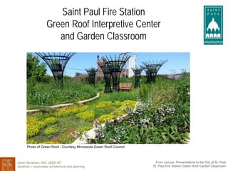 Saint Paul Fire Station
Green Roof Interpretive CenterGreen Roof Interpretive Center
and Garden Classroom
Photo of Green Roof Courtesy Minnesota Green Roof Council
Loren Abraham, AIA, LEED AP
abraham + associates architecture and planning
From various Presentations to the City of St. Paul
St. Paul Fire Station Green Roof Garden Classroom
Photo of Green Roof - Courtesy Minnesota Green Roof Council
 
