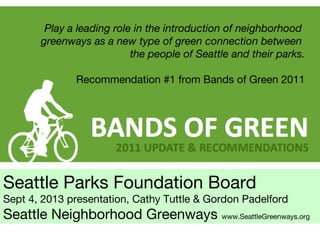 Seattle Parks Foundation Board
Sept 4, 2013 presentation, Cathy Tuttle & Gordon Padelford
Seattle Neighborhood Greenways www.SeattleGreenways.org
Play a leading role in the introduction of neighborhood
greenways as a new type of green connection between
the people of Seattle and their parks.
Recommendation #1 from Bands of Green 2011
 
 
 