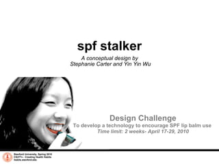 spf stalker A conceptual design by  Stephanie Carter and Yin Yin Wu Stanford University, Spring 2010 CS377v - Creating Health Habits habits.stanford.edu   Design Challenge To develop a technology to encourage SPF lip balm use  Time limit: 2 weeks- April 17-29, 2010 