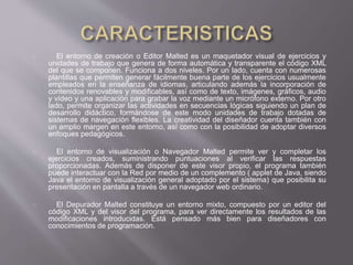 El entorno de creación o Editor Malted es un maquetador visual de ejercicios y
unidades de trabajo que genera de forma automática y transparente el código XML
del que se componen. Funciona a dos niveles. Por un lado, cuenta con numerosas
plantillas que permiten generar fácilmente buena parte de los ejercicios usualmente
empleados en la enseñanza de idiomas, articulando además la incorporación de
contenidos renovables y modificables, así como de texto, imágenes, gráficos, audio
y vídeo y una aplicación para grabar la voz mediante un micrófono externo. Por otro
lado, permite organizar las actividades en secuencias lógicas siguiendo un plan de
desarrollo didáctico, formándose de este modo unidades de trabajo dotadas de
sistemas de navegación flexibles. La creatividad del diseñador cuenta también con
un amplio margen en este entorno, así como con la posibilidad de adoptar diversos
enfoques pedagógicos.
El entorno de visualización o Navegador Malted permite ver y completar los
ejercicios creados, suministrando puntuaciones al verificar las respuestas
proporcionadas. Además de disponer de este visor propio, el programa también
puede interactuar con la Red por medio de un complemento ( applet de Java, siendo
Java el entorno de visualización general adoptado por el sistema) que posibilita su
presentación en pantalla a través de un navegador web ordinario.
El Depurador Malted constituye un entorno mixto, compuesto por un editor del
código XML y del visor del programa, para ver directamente los resultados de las
modificaciones introducidas. Está pensado más bien para diseñadores con
conocimientos de programación.
 